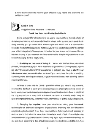 7
3. How do you intend to improve your effective study habits and overcome the
ineffective ones?
Keep in Mind
Suggested Time Allotment: 15 Minutes
Break free from your Faulty Study Habits
Being a student for almost nine to ten years, you must have formed a habit of
studying your lessons and accomplishing the school tasks to pass each grade level.
Along the way, you got to test what works for you and what’s not. It is important for
you to be mindful of those patterns that bring you to your academic goals for the school
year while try to get rid of those proven to be bad for your school performance. Hence,
we want to bring to your attention the faulty study habits that you might still have in the
hope of changing it with a helpful one.
1. Studying for the sake of doing it. When was the last time you asked
yourself, “Why I am studying?” What do I intend to gain from it? Good grades? A good
job later? Personal fulfillment? Or acceptance in college? You have to clarify your
intention or even your motivation because if you cannot see the point in studying,
it will only make it boring and tedious. If your intention is clear, then studying can be
meaningful for you.
In times of crisis like the Covid-1 pandemic where you have to stay at home,
you may find it difficult to study given the circumstances of doing household chores or
being surrounded by siblings who are playing or watching television. Bear in mind that
the only way to form a study habit in times of pandemic is to study, study, study in
spite of temptations to play, watch television, storytelling, or getting busy with gadgets.
2. Studying by impulse. Have you experienced doing your homework,
reviewing for an exam and doing your project without analyzing how they should be
prioritized and scheduled? If so, then, you must have felt overwhelmed, stressed or
anxious how to do it all at the same time. It may be a result of lack of careful planning
and assessment of your tasks to do. It would help if you try to enumerate the things to
do, rank them according to date of submissions or even the time needed to do it. You
 