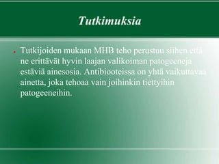 Tutkimuksia
● Tutkijoiden mukaan MHB teho perustuu siihen että
ne erittävät hyvin laajan valikoiman patogeeneja
estäviä ainesosia. Antibiooteissa on yhtä vaikuttavaa
ainetta, joka tehoaa vain joihinkin tiettyihin
patogeeneihin.
 