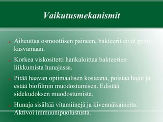 Vaikutusmekanismit
● Aiheuttaa osmoottisen paineen, bakteerit eivät pysty
kasvamaan.
● Korkea viskositetti hankaloittaa bakteerien
liikkumista hunajassa.
● Pitää haavan optimaalisen kosteana, poistaa hajut ja
estää biofilmin muodostumisen. Edistää
sidekudoksen muodostumista.
● Hunaja sisältää vitamiinejä ja kivennäisaineita.
Aktivoi immuunipuolustusta.
 