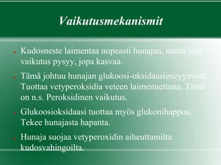 Vaikutusmekanismit
● Kudosneste laimentaa nopeasti hunajan, mutta silti
vaikutus pysyy, jopa kasvaa.
● Tämä johtuu hunajan glukoosi-oksidaasienzyymistä.
Tuottaa vetyperoksidia veteen laimennettuna. Tämä
on n.s. Peroksidinen vaikutus.
● Glukoosioksidaasi tuottaa myös glukonihappoa.
Tekee hunajasta hapanta.
● Hunaja suojaa vetyperoxidin aiheuttamilta
kudosvahingoilta.
 