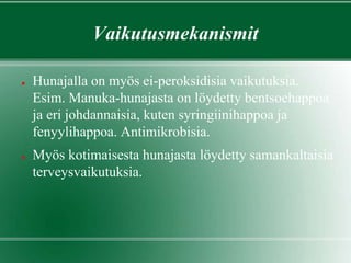 Vaikutusmekanismit
● Hunajalla on myös ei-peroksidisia vaikutuksia.
Esim. Manuka-hunajasta on löydetty bentsoehappoa
ja eri johdannaisia, kuten syringiinihappoa ja
fenyylihappoa. Antimikrobisia.
● Myös kotimaisesta hunajasta löydetty samankaltaisia
terveysvaikutuksia.
 