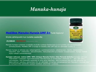 Manuka-hunaja
MediBee Manuka Hunaja UMF 5+Tuote loppunut
Ilmoita sähköpostiin kun tuotetta saatavilla:
29,90EUR 28,90EUR Pakkauskoko: 500g
Manuka hunajaa tuotetaan syrjäisillä seuduilla Uudessa-Seelannissa ja on tunnettu sen ainutlaatuisista
ominaisuuksista. MediBee UMF 5 hunaja on testattu että UMF taso on vähintään luvattu 5.
Manuka hunaja on tehokas apu vatsaongelmiin, suolistosairauksiin, vatsahaavaan, ripuliin, närästykseen,
haavoihin, sieni -infektioihin, palovammoihin, makuuhaavoihin ja erilaisiin virussairauksiin. Hunaja sisältää
myös rutkasti antioksidantteja.
Hunajan vahvuus: Active UMF/ NPA (Unique Manuka Factor/ Non Peroxid Activity) Hunajan vahvuus
määritellään tuottajista riippumattomassa laboratoriossa ja sertifioidaan asteikolla 5+ – 30+ näin ollen
varmistetaan, että jokaisella asteikolla on aina sama laatutaso. Mitä korkeampi luku on sitä vahvempi on
lääkinnällinen vaikutus, esimerkiksi 10+ on vähintään 10 kertaa voimakkaampi kuin Manuka 0. Hunajaa joka
on korkeammilla asteikoilla saadaan kerättyä vähemmän vuodessa.
 