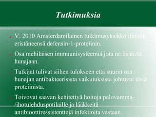 Tutkimuksia
● V. 2010 Amsterdamilainen tutkimusyksikkö ilmoitti
eristäneensä defensin-1-proteiinin.
● Osa mehiläisen immuunisysteemiä jota ne lisäävät
hunajaan.
● Tutkijat tulivat siihen tulokseen että suurin osa
hunajan antibakteerisista vaikutuksista johtuvat tästä
proteiinista.
● Toivovat saavan kehitettyä hoitoja palovamma-
/ihotulehduspotilaille ja lääkkeitä
antibioottiressistenttejä infektioita vastaan.
 