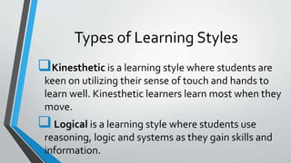 Types of Learning Styles
Kinesthetic is a learning style where students are
keen on utilizing their sense of touch and hands to
learn well. Kinesthetic learners learn most when they
move.
Logical is a learning style where students use
reasoning, logic and systems as they gain skills and
information.
 