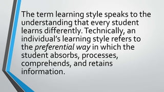 The term learning style speaks to the
understanding that every student
learns differently.Technically, an
individual’s learning style refers to
the preferential way in which the
student absorbs, processes,
comprehends, and retains
information.
 