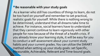 Be reasonable with your study goals
As a learner who still has countless of things to learn, do not
be too hard on yourself and remember to set practical,
realistic goals for yourself.While there is nothing wrong to
be determined, understand that all dreams take time to
achieve. For instance, social learners have to understand
that they cannot continue to learn vigorously with other
people for now because of the threat of a health crisis. If
you already know your learning style, it will be easy for you
to conduct a self-assessment about your current study
habits and your current grades.You can utilize the SMART
method when setting up your study goals: set Specific,
Measurable, Achievable, Relevant andTime-bound goals.
 