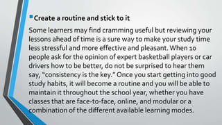 Create a routine and stick to it
Some learners may find cramming useful but reviewing your
lessons ahead of time is a sure way to make your study time
less stressful and more effective and pleasant.When 10
people ask for the opinion of expert basketball players or car
drivers how to be better, do not be surprised to hear them
say, “consistency is the key.” Once you start getting into good
study habits, it will become a routine and you will be able to
maintain it throughout the school year, whether you have
classes that are face-to-face, online, and modular or a
combination of the different available learning modes.
 