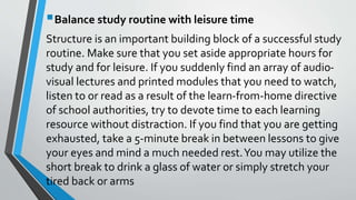 Balance study routine with leisure time
Structure is an important building block of a successful study
routine. Make sure that you set aside appropriate hours for
study and for leisure. If you suddenly find an array of audio-
visual lectures and printed modules that you need to watch,
listen to or read as a result of the learn-from-home directive
of school authorities, try to devote time to each learning
resource without distraction. If you find that you are getting
exhausted, take a 5-minute break in between lessons to give
your eyes and mind a much needed rest.You may utilize the
short break to drink a glass of water or simply stretch your
tired back or arms
 