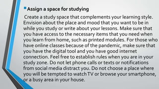 Assign a space for studying
Create a study space that complements your learning style.
Envision about the place and mood that you want to be in
while you study or write about your lessons. Make sure that
you have access to the necessary items that you need when
you learn from home, such as printed modules. For those who
have online classes because of the pandemic, make sure that
you have the digital tool and you have good internet
connection. Feel free to establish rules when you are in your
study zone. Do not let phone calls or texts or notifications
from social media distract you. Do not choose a place where
you will be tempted to watchTV or browse your smartphone,
or a busy area in your house.
 