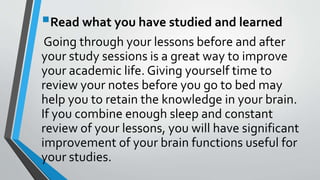 Read what you have studied and learned
Going through your lessons before and after
your study sessions is a great way to improve
your academic life. Giving yourself time to
review your notes before you go to bed may
help you to retain the knowledge in your brain.
If you combine enough sleep and constant
review of your lessons, you will have significant
improvement of your brain functions useful for
your studies.
 