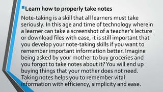 Learn how to properly take notes
Note-taking is a skill that all learners must take
seriously. In this age and time of technology wherein
a learner can take a screenshot of a teacher’s lecture
or download files with ease, it is still important that
you develop your note-taking skills if you want to
remember important information better. Imagine
being asked by your mother to buy groceries and
you forgot to take notes about it?You will end up
buying things that your mother does not need.
Taking notes helps you to remember vital
information with efficiency, simplicity and ease.
 
