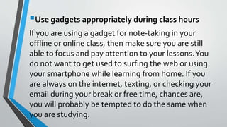 Use gadgets appropriately during class hours
If you are using a gadget for note-taking in your
offline or online class, then make sure you are still
able to focus and pay attention to your lessons.You
do not want to get used to surfing the web or using
your smartphone while learning from home. If you
are always on the internet, texting, or checking your
email during your break or free time, chances are,
you will probably be tempted to do the same when
you are studying.
 