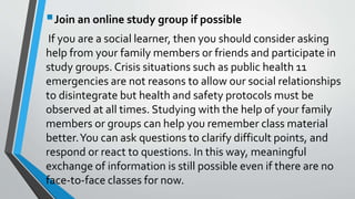 Join an online study group if possible
If you are a social learner, then you should consider asking
help from your family members or friends and participate in
study groups. Crisis situations such as public health 11
emergencies are not reasons to allow our social relationships
to disintegrate but health and safety protocols must be
observed at all times. Studying with the help of your family
members or groups can help you remember class material
better.You can ask questions to clarify difficult points, and
respond or react to questions. In this way, meaningful
exchange of information is still possible even if there are no
face-to-face classes for now.
 
