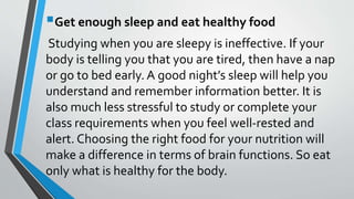 Get enough sleep and eat healthy food
Studying when you are sleepy is ineffective. If your
body is telling you that you are tired, then have a nap
or go to bed early. A good night’s sleep will help you
understand and remember information better. It is
also much less stressful to study or complete your
class requirements when you feel well-rested and
alert. Choosing the right food for your nutrition will
make a difference in terms of brain functions. So eat
only what is healthy for the body.
 