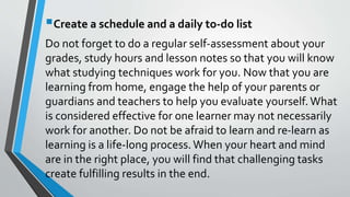 Create a schedule and a daily to-do list
Do not forget to do a regular self-assessment about your
grades, study hours and lesson notes so that you will know
what studying techniques work for you. Now that you are
learning from home, engage the help of your parents or
guardians and teachers to help you evaluate yourself. What
is considered effective for one learner may not necessarily
work for another. Do not be afraid to learn and re-learn as
learning is a life-long process.When your heart and mind
are in the right place, you will find that challenging tasks
create fulfilling results in the end.
 