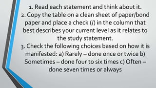 1. Read each statement and think about it.
2. Copy the table on a clean sheet of paper/bond
paper and place a check (/) in the column that
best describes your current level as it relates to
the study statement.
3. Check the following choices based on how it is
manifested: a) Rarely – done once or twice b)
Sometimes – done four to six times c) Often –
done seven times or always
 