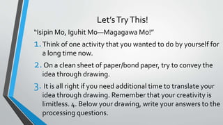 Let’sTryThis!
“Isipin Mo, Iguhit Mo—Magagawa Mo!”
1.Think of one activity that you wanted to do by yourself for
a long time now.
2.On a clean sheet of paper/bond paper, try to convey the
idea through drawing.
3. It is all right if you need additional time to translate your
idea through drawing. Remember that your creativity is
limitless. 4. Below your drawing, write your answers to the
processing questions.
 