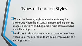 Types of Learning Styles
Visual is a learning style where students acquire
knowledge when the lessons are presented in pictures,
images, directions and diagrams.This is often called as
spatial learning style.
Auditory is a learning style where students learn best
when audio, music or sounds are being employed in the
learning session.
 
