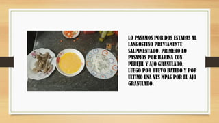 LO PASAMOS POR DOS ESTAPAS AL
LANGOSTINO PREVIAMENTE
SALPIMENTADO, PRIMERO LO
PASAMOS POR HARINA CON
PEREJIL Y AJO GRANULADO,
LUEGO POR HUEVO BATIDO Y POR
ULTIMO UNA VES MPAS POR EL AJO
GRANULADO.
 