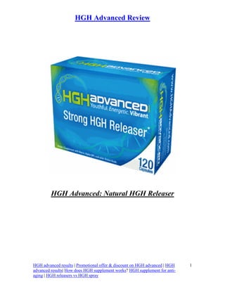 HGH Advanced Review




         HGH Advanced: Natural HGH Releaser




HGH advanced results | Promotional offer & discount on HGH advanced | HGH   1
advanced results| How does HGH supplement works? HGH supplement for anti-
aging | HGH releasers vs HGH spray
 