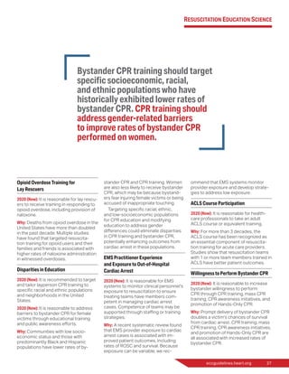eccguidelines.heart.org	 27
Opioid Overdose Training for
Lay Rescuers
2020 (New): It is reasonable for lay rescu-
ers to receive training in responding to
opioid overdose, including provision of
naloxone.
Why: Deaths from opioid overdose in the
United States have more than doubled
in the past decade. Multiple studies
have found that targeted resuscita-
tion training for opioid users and their
families and friends is associated with
higher rates of naloxone administration
in witnessed overdoses.
Disparities in Education
2020 (New): It is recommended to target
and tailor layperson CPR training to
specific racial and ethnic populations
and neighborhoods in the United
States.
2020 (New): It is reasonable to address
barriers to bystander CPR for female
victims through educational training
and public awareness efforts.
Why: Communities with low socio-
economic status and those with
predominantly Black and Hispanic
populations have lower rates of by-
stander CPR and CPR training. Women
are also less likely to receive bystander
CPR, which may be because bystand-
ers fear injuring female victims or being
accused of inappropriate touching.
Targeting specific racial, ethnic,
and low-socioeconomic populations
for CPR education and modifying
education to address gender
differences could eliminate disparities
in CPR training and bystander CPR,
potentially enhancing outcomes from
cardiac arrest in these populations.
EMS Practitioner Experience
and Exposure to Out-of-Hospital
Cardiac Arrest
2020 (New): It is reasonable for EMS
systems to monitor clinical personnel’s
exposure to resuscitation to ensure
treating teams have members com-
petent in managing cardiac arrest
cases. Competence of teams may be
supported through staffing or training
strategies.
Why: A recent systematic review found
that EMS provider exposure to cardiac
arrest cases is associated with im-
proved patient outcomes, including
rates of ROSC and survival. Because
exposure can be variable, we rec-
ommend that EMS systems monitor
provider exposure and develop strate-
gies to address low exposure.
ACLS Course Participation
2020 (New): It is reasonable for health-
care professionals to take an adult
ACLS course or equivalent training.
Why: For more than 3 decades, the
ACLS course has been recognized as
an essential component of resuscita-
tion training for acute care providers.
Studies show that resuscitation teams
with 1 or more team members trained in
ACLS have better patient outcomes.
Willingness to Perform Bystander CPR
2020 (New): It is reasonable to increase
bystander willingness to perform
CPR through CPR training, mass CPR
training, CPR awareness initiatives, and
promotion of Hands-Only CPR.
Why: Prompt delivery of bystander CPR
doubles a victim’s chances of survival
from cardiac arrest. CPR training, mass
CPR training, CPR awareness initiatives,
and promotion of Hands-Only CPR are
all associated with increased rates of
bystander CPR.
Bystander CPR training should target
specific socioeconomic, racial,
and ethnic populations who have
historically exhibited lower rates of
bystander CPR. CPR training should
address gender-related barriers
to improve rates of bystander CPR
performed on women.
Resuscitation Education Science
 