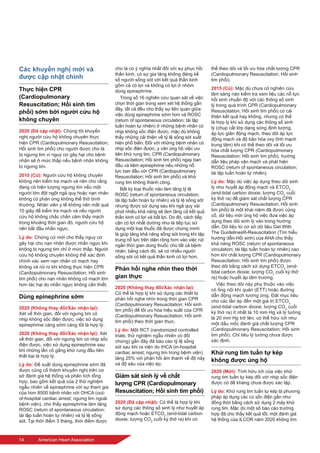 14	 American Heart Association
Các khuyến nghị mới và
được cập nhật chính
Thực hiện CPR
(Cardiopulmonary
Resuscitation; Hồi sinh tim
phổi) sớm bởi người cứu hộ
không chuyên
2020 (Đã cập nhật): Chúng tôi khuyến
nghị người cứu hộ không chuyên thực
hiện CPR (Cardiopulmonary Resuscitation;
Hồi sinh tim phổi) cho người được cho là
bị ngưng tim vì nguy cơ gây hại cho bệnh
nhân sẽ ở mức thấp nếu bệnh nhân không
bị ngưng tim.
2010 (Cũ): Người cứu hộ không chuyên
không nên kiểm tra mạch và nên cho rằng
đang có hiện tượng ngưng tim nếu một
người lớn đột ngột ngã quỵ hoặc nạn nhân
không có phản ứng không thể thở bình
thường. Nhân viên y tế không nên mất quá
10 giây để kiểm tra mạch và nếu người
cứu hộ không chắc chắn cảm thấy mạch
trong khoảng thời gian đó, người cứu hộ
nên bắt đầu nhấn ngực.
Lý do: Chứng cứ mới cho thấy nguy cơ
gây hại cho nạn nhân được nhấn ngực khi
không bị ngưng tim chỉ ở mức thấp. Người
cứu hộ không chuyên không thể xác định
chính xác xem nạn nhân có mạch hay
không và rủi ro khi không thực hiện CPR
(Cardiopulmonary Resuscitation; Hồi sinh
tim phổi) cho nạn nhân không có mạch lớn
hơn tác hại do nhấn ngực không cần thiết.
Dùng epinephrine sớm
2020 (Không thay đổi/Xác nhận lại):
Xét về thời gian, đối với ngưng tim có
nhịp không sốc điện được, việc sử dụng
epinephrine càng sớm càng tốt là hợp lý.
2020 (Không thay đổi/Xác nhận lại): Xét
về thời gian, đối với ngưng tim có nhịp sốc
điện được, việc sử dụng epinephrine sau
khi những lần cố gắng khử rung đầu tiên
thất bại là hợp lý.
Lý do: Đề xuất dùng epinephrine sớm đã
được củng cố thành khuyến nghị trên cơ
sở đánh giá hệ thống và phân tích tổng
hợp, bao gồm kết quả của 2 thử nghiệm
ngẫu nhiên về epinephrine với sự tham gia
của hơn 8500 bệnh nhân với OHCA (out-
of-hospital cardiac arrest; ngưng tim ngoài
bệnh viện), cho thấy epinephrine làm tăng
ROSC (return of spontaneous circulation;
tái lập tuần hoàn tự nhiên) và tỷ lệ sống
sót. Tại thời điểm 3 tháng, thời điểm được
cho là có ý nghĩa nhất đối với sự phục hồi
thần kinh, có sự gia tăng không đáng kể
số người sống sót với kết quả thần kinh
gồm cả có lợi và không có lợi ở nhóm
dùng epinephrine.
Trong số 16 nghiên cứu quan sát về việc
chọn thời gian trong xem xét hệ thống gần
đây, tất cả đều cho thấy sự liên quan giữa
việc dùng epinephrine sớm hơn và ROSC
(return of spontaneous circulation; tái lập
tuần hoàn tự nhiên) ở những bệnh nhân có
nhịp không sốc điện được, mặc dù không
thấy những cải thiện về tỷ lệ sống sót xuất
hiện phổ biến. Đối với những bệnh nhân có
nhịp sốc điện được, y văn ủng hộ việc ưu
tiên khử rung tim, CPR (Cardiopulmonary
Resuscitation; Hồi sinh tim phổi) ngay ban
đầu và tiêm epinephrine nếu những nỗ
lực ban đầu với CPR (Cardiopulmonary
Resuscitation; Hồi sinh tim phổi) và khử
rung tim không thành công.
Bất kỳ loại thuốc nào làm tăng tỷ lệ
ROSC (return of spontaneous circulation;
tái lập tuần hoàn tự nhiên) và tỷ lệ sống sót
nhưng được sử dụng sau khi ngã quỵ vài
phút nhiều khả năng sẽ làm tăng cả kết quả
thần kinh có lợi và bất lợi. Do đó, cách tiếp
cận có lợi nhất dường như là tiếp tục sử
dụng một loại thuốc đã được chứng minh
là giúp tăng khả năng sống sót trong khi tập
trung nỗ lực trên diện rộng hơn vào việc rút
ngắn thời gian dùng thuốc cho tất cả bệnh
nhân; bằng cách đó, sẽ có nhiều người
sống sót có kết quả thần kinh có lợi hơn.
Phản hồi nghe nhìn theo thời
gian thực
2020 (Không thay đổi/Xác nhận lại):
Có thể là hợp lý khi sử dụng các thiết bị
phản hồi nghe nhìn trong thời gian CPR
(Cardiopulmonary Resuscitation; Hồi sinh
tim phổi) để tối ưu hóa hiệu suất của CPR
(Cardiopulmonary Resuscitation; Hồi sinh
tim phổi) theo thời gian thực.
Lý do: Một RCT (randomized controlled
trials; thử nghiệm ngẫu nhiên có đối
chứng) gần đây đã báo cáo tỷ lệ sống
sót sau khi ra viện do IHCA (in-hospital
cardiac arrest; ngưng tim trong bệnh viện)
tăng 25% với phản hồi âm thanh về độ nảy
và độ sâu của việc ép.
Giám sát sinh lý về chất
lượng CPR (Cardiopulmonary
Resuscitation; Hồi sinh tim phổi)
2020 (Đã cập nhật): Có thể là hợp lý khi
sử dụng các thông số sinh lý như huyết áp
động mạch hoặc ETCO2
(end-tidal carbon
dioxie; lượng CO2
cuối kỳ thở ra) khi có
thể theo dõi và tối ưu hóa chất lượng CPR
(Cardiopulmonary Resuscitation; Hồi sinh
tim phổi).
2015 (Cũ): Mặc dù chưa có nghiên cứu
lâm sàng nào kiểm tra xem liệu các nỗ lực
hồi sinh chuẩn độ với các thông số sinh
lý trong quá trình CPR (Cardiopulmonary
Resuscitation; Hồi sinh tim phổi) có cải
thiện kết quả hay không, nhưng có thể
là hợp lý khi sử dụng các thông số sinh
lý (chụp cắt lớp dạng sóng định lượng,
áp lực giãn động mạch, theo dõi áp lực
động mạch và độ bão hòa oxy tĩnh mạch
trung tâm) khi có thể theo dõi và tối ưu
hóa chất lượng CPR (Cardiopulmonary
Resuscitation; Hồi sinh tim phổi), hướng
dẫn liệu pháp vận mạch và phát hiện
ROSC (return of spontaneous circulation;
tái lập tuần hoàn tự nhiên).
Lý do: Mặc dù việc áp dụng theo dõi sinh
lý như huyết áp động mạch và ETCO2
(end-tidal carbon dioxie; lượng CO2
cuối
kỳ thở ra) để giám sát chất lượng CPR
(Cardiopulmonary Resuscitation; Hồi sinh
tim phổi) là một khái niệm đã được củng
cố, dữ liệu mới ủng hộ việc đưa việc áp
dụng theo dõi sinh lý vào trong hướng
dẫn. Dữ liệu từ cơ sở dữ liệu Get With
The Guidelines®-Resuscitation (Tìm hiểu
hướng dẫn-Hồi sinh) của AHA cho thấy
khả năng ROSC (return of spontaneous
circulation; tái lập tuần hoàn tự nhiên) cao
hơn khi chất lượng CPR (Cardiopulmonary
Resuscitation; Hồi sinh tim phổi) được
theo dõi bằng cách sử dụng ETCO2
(end-
tidal carbon dioxie; lượng CO2
cuối kỳ thở
ra) hoặc huyết áp tâm trương.
Việc theo dõi này phụ thuộc vào việc
có ống nội khí quản (ETT) hoặc đường
dẫn động mạch tương ứng. Đặt mục tiêu
cho các lần ép đến một giá trị ETCO2
(end-tidal carbon dioxie; lượng CO2
cuối
kỳ thở ra) ít nhất là 10 mm Hg và lý tưởng
là 20 mm Hg trở lên, có thể hữu ích như
một dấu mốc đánh giá chất lượng CPR
(Cardiopulmonary Resuscitation; Hồi sinh
tim phổi). Chỉ tiêu lý tưởng chưa được
xác định.
Khử rung tim tuần tự kép
không được ủng hộ
2020 (Mới): Tính hữu ích của việc khử
rung tim tuần tự kép đối với nhịp sốc điện
được có đề kháng chưa được xác lập.
Lý do: Khử rung tim tuần tự kép là phương
pháp áp dụng các cú sốc điện gần như
đồng thời bằng cách sử dụng 2 máy khử
rung tim. Mặc dù một số báo cáo trường
hợp đã cho thấy kết quả tốt, một đánh giá
hệ thống của ILCOR năm 2020 không tìm
 
