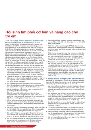 16	 American Heart Association
Hồi sinh tim phổi cơ bản và nâng cao cho
trẻ em
Tóm tắt về các vấn đề chính và thay đổi lớn
Mỗi năm, ở Hoa Kỳ có hơn 20.000 trẻ sơ sinh và trẻ em bị
ngưng tim. Mặc dù tỷ lệ sống sót gia tăng và tỷ lệ kết quả thần
kinh tốt sau khi bị IHCA (in-hospital cardiac arrest; ngưng tim
trong bệnh viện) ở trẻ em là tương đối tốt, tỷ lệ sống sót sau khi
bị OHCA (out-of-hospital cardiac arrest; ngưng tim ngoài bệnh
viện) ở trẻ em vẫn rất thấp, đặc biệt là ở trẻ sơ sinh. Các khuyến
nghị về hồi sinh tim phổi cơ bản cho trẻ em (PBLS) và CPR
(Cardiopulmonary Resuscitation; Hồi sinh tim phổi) ở trẻ sơ sinh,
trẻ em và thanh thiếu niên đã được kết hợp với các khuyến nghị
về hồi sinh tim phổi nâng cao cho trẻ em (PALS) trong một tài
liệu duy nhất trong Hướng dẫn năm 2020. Các nguyên nhân gây
ngưng tim ở trẻ sơ sinh và trẻ em khác với ngưng tim ở người lớn
và ngày càng có nhiều chứng cứ dành riêng cho trẻ em ủng hộ
các khuyến nghị này. Các vấn đề chính, các thay đổi lớn và các
cải tiến trong Hướng dẫn năm 2020 bao gồm các nội dung sau:
•	 Các quy tắc và biện pháp hỗ trợ trực quan đã được sửa đổi để
kết hợp yếu tố khoa học tốt nhất và cải thiện tính rõ ràng cho
người làm công tác hồi sinh PBLS (Pediatric basic life support;
Hồi sinh tim phổi cơ bản cho trẻ em) và PALS (Pediatric
advanced life support; Hồi sinh tim phổi nâng cao cho trẻ em).
•	 Dựa trên dữ liệu mới có từ việc hồi sinh cho trẻ em, tốc độ
thông khí hỗ trợ được khuyến nghị đã được tăng lên 1 nhịp thở
sau mỗi 2 đến 3 giây (20-30 nhịp thở mỗi phút) cho tất cả các
tình huống hồi sinh cho trẻ em.
•	 ETT (endotracheal tubes; ống nội khí quản) có bóng chèn
được đề xuất để giảm rò rỉ khí và phục vụ nhu cầu trao đổi ống
cho các bệnh nhân ở mọi lứa tuổi cần đặt nội khí quản.
•	 Việc áp dụng ép sụn nhẫn thường xuyên trong khi đặt nội khí
quản không còn được khuyến nghị.
•	 Để tối đa hóa cơ hội có kết quả hồi sinh tốt, nên dùng
epinephrine càng sớm càng tốt, trường hợp lý tưởng sẽ là
trong vòng 5 phút sau khi bắt đầu ngưng tim do nhịp không sốc
điện được (hoạt động điện vô mạch và suy tim).
•	 Đối với những bệnh nhân đã đặt đường dẫn động mạch, sử
dụng phản hồi từ việc đo huyết áp động mạch liên tục có thể
cải thiện chất lượng CPR (Cardiopulmonary Resuscitation; Hồi
sinh tim phổi).
•	 Sau ROSC (return of spontaneous circulation; tái lập tuần hoàn
tự nhiên), bệnh nhân nên được đánh giá về tình trạng co giật;
cần điều trị tình trạng động kinh và bất kỳ cơn co giật nào.
•	 Bởi quá trình hồi phục sau ngưng tim tiếp tục kéo dài sau lần
nhập viện đầu tiên, bệnh nhân cần được đánh giá chính thức
và hỗ trợ về các nhu cầu thể chất, nhận thức và tâm lý xã hội.
•	 Một cách tiếp cận chuẩn độ để quản lý dịch, kèm theo truyền
epinephrine hoặc norepinephrine nếu cần dùng thuốc vận
mạch, là thích hợp trong hồi sinh sau sốc nhiễm trùng.
•	 Trên cơ sở phần lớn ngoại suy từ dữ liệu của người lớn, hồi
sinh cân bằng thành phần máu là hợp lý cho trẻ sơ sinh và trẻ
em bị sốc xuất huyết.
•	 Xử trí việc quá liều opioid bao gồm CPR (Cardiopulmonary
Resuscitation; Hồi sinh tim phổi) và sử dụng naloxone kịp thời
bởi những người cứu hộ không chuyên hoặc những người cứu
hộ được đào tạo.
•	 Trẻ bị viêm cơ tim cấp bị rối loạn nhịp tim, chẹn tim, thay đổi
đoạn ST hoặc cung lượng tim thấp có nguy cơ cao bị ngưng
tim. Việc chuyển sớm đến phòng chăm sóc chuyên sâu là
quan trọng và một số bệnh nhân có thể cần hỗ trợ tuần hoàn
cơ học hoặc hồi sinh tim phổi ngoài cơ thể (ECLS).
•	 Trẻ sơ sinh và trẻ em mắc bệnh tim bẩm sinh và sinh lý tâm
thất đơn đang trong quá trình tái tạo theo giai đoạn đòi hỏi
những cân nhắc đặc biệt trong xử trí PALS (Pediatric advanced
life support; Hồi sinh tim phổi nâng cao cho trẻ em).
•	 Xử trí tăng áp động mạch phổi có thể bao gồm việc sử dụng
nitric oxide, prostacyclin dạng hít, giảm đau, an thần, phong
tỏa thần kinh cơ, gây nhiễm kiềm hoặc liệu pháp cấp cứu
bằng ECLS (Extracorporeal life support; Hồi sinh tim phổi
ngoài cơ thể).
Các quy tắc và Biện pháp hỗ trợ trực quan
Nhóm viết đã cập nhật tất cả các quy tắc để phản ánh nền khoa
học mới nhất và thực hiện một số thay đổi lớn để cải thiện việc
đào tạo trực quan và các biện pháp hỗ trợ hiệu suất:
•	 Một Dây chuyền xử trí cấp cứu mới dành cho trẻ em đã được
tạo ra cho tình trạng IHCA (in-hospital cardiac arrest; ngưng
tim trong bệnh viện) ở trẻ sơ sinh, trẻ em và thanh thiếu niên
(Hình 10).
•	 Một liên kết thứ sáu, Hồi phục, đã được thêm vào Dây chuyền
xử trí cấp cứu OHCA (out-of-hospital cardiac arrest; ngưng tim
ngoài bệnh viện) dành cho trẻ em và được bao gồm trong Dây
chuyền xử trí cấp cứu IHCA (in-hospital cardiac arrest; ngưng
tim trong bệnh viện) mới dành cho trẻ em (Hình 10).
•	 Quy tắc ngưng tim ở trẻ em và Quy tắc nhịp tim chậm có mạch
ở trẻ em đã được cập nhật để phản ánh nền khoa học mới
nhất (Hình 11 và 12).
•	 Quy tắc nhịp tim nhanh có mạch ở trẻ em hiện bao gồm cả
nhịp tim nhanh phức hợp rộng và hẹp ở bệnh nhi (Hình 13).
•	 Hai quy tắc trong trường hợp khẩn cấp liên quan đến opioid
mới đã được bổ sung cho những người cứu hộ không chuyên
và những người cứu hộ được đào tạo (Hình 5 và 6).
•	 Một danh sách kiểm tra mới được cung cấp cho việc chăm sóc
sau ngưng tim ở trẻ em (Hình 14).
 
