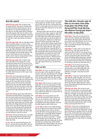 24	 American Heart Association
Quá liều opioid
2020 (Đã cập nhật): Đối với bệnh nhân
bị ngưng hô hấp, nên duy trì hô hấp nhân
tạo hoặc thông khí bằng bóng khí-mặt nạ
cho đến khi có nhịp thở tự phát trở lại và
nên tiếp tục các biện pháp PBLS (Pediatric
basic life support; Hồi sinh tim phổi cơ bản
cho trẻ em) hoặc PALS (Pediatric advanced
life support; Hồi sinh tim phổi nâng cao cho
trẻ em) tiêu chuẩn nếu không có nhịp thở
tự phát.
2020 (Đã cập nhật): Đối với một bệnh nhân
nghi bị quá liều opioid, có mạch rõ ràng
nhưng không thở bình thường hoặc chỉ thở
hổn hển (tức là ngưng hô hấp), ngoài việc
cung cấp PBLS (Pediatric basic life support;
Hồi sinh tim phổi cơ bản cho trẻ em) hoặc
PALS (Pediatric advanced life support; Hồi
sinh tim phổi nâng cao cho trẻ em) tiêu
chuẩn, người ứng cứu dùng naloxone tiêm
bắp hoặc qua đường mũi là hợp lý.
2020 (Đã cập nhật): Đối với bệnh nhân
nghi hoặc biết rõ là bị ngưng tim, trong
trường hợp không có lợi ích xác thực của
việc dùng naloxone, các biện pháp hồi sinh
tiêu chuẩn nên được ưu tiên hơn so với
việc dùng naloxone, tập trung vào CPR
(Cardiopulmonary Resuscitation; Hồi sinh
tim phổi) chất lượng cao (nhấn ngực cùng
với thông khí).
2015 (Cũ): Sử dụng naloxone tiêm bắp
hoặc qua đường mũi theo kinh nghiệm cho
tất cả các bệnh nhân cấp cứu bị đe dọa tính
mạng có liên quan đến opioid mà không
có phản ứng có thể hợp lý như một biện
pháp bổ trợ cho các phác đồ BLS (Basic
Life Support; Hồi sinh tim phổi cơ bản) tiêu
chuẩn của người cung cấp dịch vụ sơ cứu
và người thực hiện không phải nhân viên
y tế.
2015 (Cũ): Những người thực hiện ACLS
(Advanced Cardiovascular Life Support; Hồi
sinh tim mạch nâng cao) nên hỗ trợ thông
khí và dùng naloxone cho những bệnh nhân
với nhịp tim có tưới máu và ngưng hô hấp
liên quan đến opioid hoặc suy hô hấp nặng.
Việc thông khí bằng bóng khí-mặt nạ phải
được duy trì cho đến khi nhịp thở tự phát
trở lại và các biện pháp ACLS (Advanced
Cardiovascular Life Support; Hồi sinh tim
mạch nâng cao) tiêu chuẩn nên được tiếp
tục nếu không có nhịp thở tự phát.
2015 (Cũ): Chúng tôi không đưa ra khuyến
cáo về việc dùng naloxone trong trường
hợp ngưng tim liên quan đến opioid đã
được xác nhận.
Lý do: Vấn nạn opioid đã không tha cho
trẻ em. Tại Hoa Kỳ vào năm 2018, việc sử
dụng quá liều opioid gây ra 65 ca tử vong
ở trẻ em dưới 15 tuổi và 3618 ca tử vong ở
những người từ 15 đến 24 tuổi,9
và nhiều
trẻ em khác cần hồi sinh. Hướng dẫn năm
2020 có các khuyến nghị mới về xử trí trẻ bị
ngưng hô hấp hoặc ngưng tim do sử dụng
quá liều opioid.
Những khuyến nghị này đối với người lớn
và trẻ em là như nhau, ngoại trừ việc CPR
(Cardiopulmonary Resuscitation; Hồi sinh
tim phổi) bằng cách nhấn ngực-thông khí
được khuyến nghị cho tất cả các bệnh nhi
nghi bị ngưng tim. Naloxone có thể được
dùng bởi những người thực hiện được
đào tạo, những người không chuyên được
đào tạo tập trung và những người không
chuyên chưa được đào tạo. Các quy tắc
điều trị riêng biệt được cung cấp để xử trí
các trường hợp cấp cứu hồi sinh liên quan
đến opioid bởi những người không chuyên
không thể kiểm tra mạch một cách chắc
chắn (Hình 5) và bởi những người cứu
hộ được đào tạo (Hình 6). OHCA (out-of-
hospital cardiac arrest; ngưng tim ngoài
bệnh viện) liên quan đến opioid là chủ đề
của một công bố khoa học của AHA năm
2020.10
Viêm cơ tim
2020 (Mới): Do nguy cơ ngưng tim cao ở
trẻ em bị viêm cơ tim cấp tính có rối loạn
nhịp tim, chẹn tim, thay đổi đoạn ST và/hoặc
cung lượng tim thấp, khuyến nghị cân nhắc
sớm về việc chuyển đến theo dõi và điều
trị tại ICU (Intensive care unit; Đơn vị chăm
sóc tích cực).
2020 (Mới): Đối với trẻ em bị viêm cơ tim
hoặc bệnh cơ tim và cung lượng tim thấp
đề kháng, sử dụng ECLS (Extracorporeal
life support; Hồi sinh tim phổi ngoài cơ thể)
trước ngưng tim hoặc hỗ trợ tuần hoàn cơ
học có thể có lợi để hỗ trợ cơ quan đích và
ngăn ngừa ngưng tim.
2020 (Mới): Do những thách thức đối
với việc hồi sinh thành công ở trẻ em bị
viêm cơ tim và bệnh cơ tim, một khi xảy
ra ngưng tim, việc cân nhắc sớm CPR
(Cardiopulmonary Resuscitation; Hồi sinh
tim phổi) ngoài cơ thể có thể có lợi.
Lý do: Mặc dù viêm cơ tim chiếm khoảng
2% số ca đột tử do tim mạch ở trẻ sơ sinh,11
5% các ca đột tử do tim mạch ở trẻ em,11
và 6% đến 20% trường hợp đột tử do tim ở
vận động viên, hướng dẫn PALS (Pediatric
advanced life support; Hồi sinh tim phổi
nâng cao cho trẻ em) trước đây12,13
không
có các khuyến nghị cụ thể cho việc xử trí.
Những khuyến nghị này nhất quán với công
bố khoa học của AHA năm 2018 về CPR
(Cardiopulmonary Resuscitation; Hồi sinh tim
phổi) ở trẻ sơ sinh và trẻ em bị bệnh tim.14
Tâm thất đơn: Khuyến nghị về
Điều trị cho bệnh nhân phẫu
thuật giảm nhẹ (Phẫu thuật
Norwood/Phẫu thuật đặt ống
dẫn Blalock-Tausig) giai đoạn I
tiền phẫu và hậu phẫu
2020 (Mới): Theo dõi trực tiếp (ống tĩnh
mạch chủ trên) và/hoặc gián tiếp (quang
phổ hấp thụ cận hồng ngoại) độ bão hòa
oxy có thể có lợi để hướng tới và xử trí trực
tiếp ở trẻ sơ sinh bị bệnh nặng sau giai
đoạn I của phẫu thuật giảm nhẹ Norwood
hoặc đặt ống dẫn.
2020 (Mới): Ở bệnh nhân có ống dẫn hạn
chế thích hợp, việc điều chỉnh sức cản
mạch máu phổi có thể có ít tác dụng, trong
khi giảm sức cản mạch máu toàn thân bằng
cách sử dụng thuốc giãn mạch toàn thân
(thuốc đối kháng alpha-adrenergic và/hoặc
thuốc ức chế men phosphodiesterase loại
III), có hoặc không sử dụng oxy, có thể hữu
ích để tăng cung cấp oxy toàn thân (DO2
.)
2020 (Mới): ECLS (Extracorporeal life
support; Hồi sinh tim phổi ngoài cơ thể)
sau giai đoạn I của phẫu thuật giảm nhẹ
Norwood có thể hữu ích để điều trị DO2
(delivery of oxygen; cung cấp oxy) toàn
thân kém.
2020 (Mới): Trong tình huống đã biết hoặc
nghi ngờ tắc nghẽn ống dẫn, cho thở oxy,
dùng thuốc vận mạch để tăng áp lực truyền
dịch ống dẫn và dùng heparin (mũi tiêm
nhanh 50-100 đơn vị/kg) trong khi chuẩn
bị can thiệp bằng phẫu thuật hoặc dựa vào
ống thông là hợp lý.
2020 (Đã cập nhật): Đối với trẻ sơ sinh
trước hồi sức giai đoạn I có tuần hoàn phổi
quá mức, cung lượng tim toàn thân và DO2
(delivery of oxygen; cung cấp oxy) kém kèm
triệu chứng, nhắm đến một liều PaCO2
từ
50 đến 60 mm Hg là hợp lý. Điều này có thể
đạt được trong quá trình thông khí cơ học
bằng cách giảm thông khí phút hoặc bằng
cách dùng thuốc giảm đau/an thần có hoặc
không có phong tỏa thần kinh cơ.
2010 (Cũ): Trẻ sơ sinh ở trạng thái trước
ngưng tim do tỷ lệ lưu lượng phổi toàn cơ
thể tăng cao trước hồi sức Giai đoạn I có thể
được hưởng lợi từ một liều PaCO2
từ 50 đến
60 mm Hg, có thể nhận được trong quá trình
thông khí cơ học bằng cách giảm thông khí
phút, tăng phân suất CO2
trong khí thở vào
hoặc dùng opioid có hoặc không có chất gây
tê liệt hóa học.
 