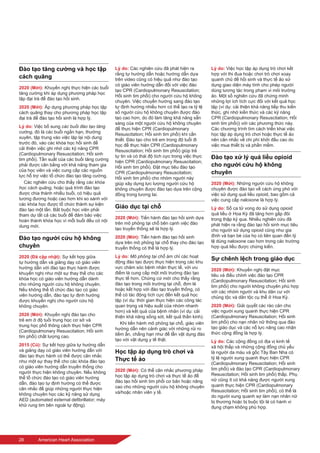 28	 American Heart Association
Đào tạo tăng cường và học tập
cách quãng
2020 (Mới): Khuyến nghị thực hiện các buổi
tăng cường khi áp dụng phương pháp học
tập đại trà để đào tạo hồi sinh.
2020 (Mới): Áp dụng phương pháp học tập
cách quãng thay cho phương pháp học tập
đại trà để đào tạo hồi sinh là hợp lý.
Lý do: Việc bổ sung các buổi đào tạo tăng
cường, đó là các buổi ngắn hạn, thường
xuyên, tập trung vào việc lặp lại nội dung
trước đó, vào các khóa học hồi sinh để
cải thiện việc ghi nhớ các kỹ năng CPR
(Cardiopulmonary Resuscitation; Hồi sinh
tim phổi). Tần suất của các buổi tăng cường
phải được cân bằng với khả năng tham gia
của học viên và việc cung cấp các nguồn
lực hỗ trợ việc tổ chức đào tạo tăng cường.
Các nghiên cứu cho thấy rằng các khóa
học cách quãng, hoặc quá trình đào tạo
được chia thành nhiều buổi, có hiệu quả
tương đương hoặc cao hơn khi so sánh với
các khóa học được tổ chức thành sự kiện
đào tạo một lần. Bắt buộc học viên phải
tham dự tất cả các buổi để đảm bảo việc
hoàn thành khóa học vì mỗi buổi đều có nội
dung mới.
Đào tạo người cứu hộ không
chuyên
2020 (Đã cập nhật): Sự kết hợp giữa
tự hướng dẫn và giảng dạy có giáo viên
hướng dẫn với đào tạo thực hành được
khuyến nghị như một sự thay thế cho các
khóa học có giáo viên hướng dẫn dành
cho những người cứu hộ không chuyên.
Nếu không thể tổ chức đào tạo có giáo
viên hướng dẫn, đào tạo tự định hướng
được khuyến nghị cho người cứu hộ
không chuyên.
2020 (Mới): Khuyến nghị đào tạo cho
trẻ em ở độ tuổi trung học cơ sở và
trung học phổ thông cách thực hiện CPR
(Cardiopulmonary Resuscitation; Hồi sinh
tim phổi) chất lượng cao.
2015 (Cũ): Sự kết hợp giữa tự hướng dẫn
và giảng dạy có giáo viên hướng dẫn với
đào tạo thực hành có thể được cân nhắc
như một sự thay thế cho các khóa đào tạo
có giáo viên hướng dẫn truyền thống cho
người thực hiện không chuyên. Nếu không
thể tổ chức đào tạo có giáo viên hướng
dẫn, đào tạo tự định hướng có thể được
cân nhắc để giúp những người thực hiện
không chuyên học các kỹ năng sử dụng
AED (automated external defibrillator; máy
khử rung tim bên ngoài tự động).
Lý do: Các nghiên cứu đã phát hiện ra
rằng tự hướng dẫn hoặc hướng dẫn dựa
trên video cũng có hiệu quả như đào tạo
có giáo viên hướng dẫn đối với việc đào
tạo CPR (Cardiopulmonary Resuscitation;
Hồi sinh tim phổi) cho người cứu hộ không
chuyên. Việc chuyển hướng sang đào tạo
tự định hướng nhiều hơn có thể tạo ra tỷ lệ
số người cứu hộ không chuyên được đào
tạo cao hơn, do đó làm tăng khả năng sẵn
sàng của một người cứu hộ không chuyên
để thực hiện CPR (Cardiopulmonary
Resuscitation; Hồi sinh tim phổi) khi cần
thiết. Đào tạo cho trẻ em trong độ tuổi đi
học để thực hiện CPR (Cardiopulmonary
Resuscitation; Hồi sinh tim phổi) giúp trẻ
tự tin và có thái độ tích cực trong việc thực
hiện CPR (Cardiopulmonary Resuscitation;
Hồi sinh tim phổi). Đặt mục tiêu đào tạo
CPR (Cardiopulmonary Resuscitation;
Hồi sinh tim phổi) cho nhóm người này
giúp xây dựng lực lượng người cứu hộ
không chuyên được đào tạo dựa trên cộng
đồng trong tương lai.
Giáo dục tại chỗ
2020 (Mới): Tiến hành đào tạo hồi sinh dựa
trên mô phỏng tại chỗ bên cạnh việc đào
tạo truyền thống sẽ là hợp lý.
2020 (Mới): Tiến hành đào tạo hồi sinh
dựa trên mô phỏng tại chỗ thay cho đào tạo
truyền thống có thể là hợp lý.
Lý do: Mô phỏng tại chỗ ám chỉ các hoạt
động đào tạo được thực hiện trong các khu
vực chăm sóc bệnh nhân thực tế, với ưu
điểm là cung cấp một môi trường đào tạo
thực tế hơn. Chứng cứ mới cho thấy rằng
đào tạo trong môi trường tại chỗ, đơn lẻ
hoặc kết hợp với đào tạo truyền thống, có
thể có tác động tích cực đến kết quả học
tập (ví dụ: thời gian thực hiện các công tác
quan trọng và hiệu suất của nhóm nhanh
hơn) và kết quả của bệnh nhân (ví dụ: cải
thiện khả năng sống sót, kết quả thần kinh).
Khi tiến hành mô phỏng tại chỗ, giáo viên
hướng dẫn nên cảnh giác với những rủi ro
tiềm ẩn, chẳng hạn như để lẫn vật dụng đào
tạo với vật dụng y tế thật.
Học tập áp dụng trò chơi và
Thực tế ảo
2020 (Mới): Có thể cân nhắc phương pháp
học tập áp dụng trò chơi và thực tế ảo để
đào tạo hồi sinh tim phổi cơ bản hoặc nâng
cao cho những người cứu hộ không chuyên
và/hoặc nhân viên y tế.
Lý do: Việc học tập áp dụng trò chơi kết
hợp với thi đua hoặc chơi trò chơi xoay
quanh chủ đề hồi sinh và thực tế ảo sử
dụng giao diện máy tính cho phép người
dùng tương tác trong phạm vi môi trường
ảo. Một số nghiên cứu đã chứng minh
những lợi ích tích cực đối với kết quả học
tập (ví dụ: cải thiện khả năng tiếp thu kiến
thức, ghi nhớ kiến thức và các kỹ năng
CPR (Cardiopulmonary Resuscitation; Hồi
sinh tim phổi)) với các phương thức này.
Các chương trình tìm cách triển khai việc
học tập áp dụng trò chơi hoặc thực tế ảo
nên cân nhắc về chi phí khởi đầu cao do
việc mua thiết bị và phần mềm.
Đào tạo xử lý quá liều opioid
cho người cứu hộ không
chuyên
2020 (Mới): Những người cứu hộ không
chuyên được đào tạo về cách ứng phó với
việc sử dụng quá liều opioid, bao gồm cả
việc cung cấp naloxone là hợp lý.
Lý do: Số ca tử vong do sử dụng opioid
quá liều ở Hoa Kỳ đã tăng hơn gấp đôi
trong thập kỷ qua. Nhiều nghiên cứu đã
phát hiện ra rằng đào tạo hồi sinh mục tiêu
cho người sử dụng opioid cũng như gia
đình và bạn bè của họ có liên quan đến tỷ
lệ dùng naloxone cao hơn trong các trường
hợp quá liều được chứng kiến.
Sự chênh lệch trong giáo dục
2020 (Mới): Khuyến nghị đặt mục
tiêu và điều chỉnh việc đào tạo CPR
(Cardiopulmonary Resuscitation; Hồi sinh
tim phổi) cho người không chuyên phù hợp
với các nhóm người và khu dân cư với
chủng tộc và dân tộc cụ thể ở Hoa Kỳ.
2020 (Mới): Giải quyết các rào cản cho
việc người xung quanh thực hiện CPR
(Cardiopulmonary Resuscitation; Hồi sinh
tim phổi) cho nạn nhân nữ thông qua đào
tạo giáo dục và các nỗ lực nâng cao nhận
thức cộng đồng là hợp lý.
Lý do: Các cộng đồng có địa vị kinh tế
xã hội thấp và những cộng đồng chủ yếu
là người da màu và gốc Tây Ban Nha có
tỷ lệ người xung quanh thực hiện CPR
(Cardiopulmonary Resuscitation; Hồi sinh
tim phổi) và đào tạo CPR (Cardiopulmonary
Resuscitation; Hồi sinh tim phổi) thấp. Phụ
nữ cũng ít có khả năng được người xung
quanh thực hiện CPR (Cardiopulmonary
Resuscitation; Hồi sinh tim phổi), có thể là
do người xung quanh sợ làm nạn nhân nữ
bị thương hoặc bị buộc tội là có hành vi
đụng chạm không phù hợp.
 