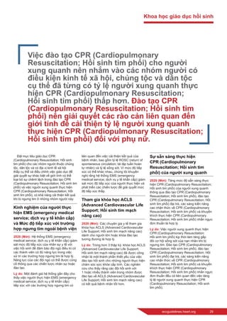 eccguidelines.heart.org	 29
Đặt mục tiêu giáo dục CPR
(Cardiopulmonary Resuscitation; Hồi sinh
tim phổi) cho các nhóm người thuộc chủng
tộc, dân tộc và có địa vị kinh tế xã hội
thấp cụ thể và điều chỉnh việc giáo dục để
giải quyết sự khác biệt về giới tính có thể
loại bỏ sự chênh lệch trong đào tạo CPR
(Cardiopulmonary Resuscitation; Hồi sinh tim
phổi) và việc người xung quanh thực hiện
CPR (Cardiopulmonary Resuscitation; Hồi
sinh tim phổi), có khả năng cải thiện kết quả
khi bị ngưng tim ở những nhóm người này.
Kinh nghiệm của người thực
hiện EMS (emergency medical
service; dịch vụ y tế khẩn cấp)
và Mức độ tiếp xúc với trường
hợp ngưng tim ngoài bệnh viện
2020 (Mới): Hệ thống EMS (emergency
medical service; dịch vụ y tế khẩn cấp) giám
sát mức độ tiếp xúc của nhân sự y tế với
việc hồi sinh để đảm bảo đội ngũ điều trị có
các thành viên có đủ năng lực trong việc
xử trí các trường hợp ngưng tim là hợp lý.
Năng lực của các đội ngũ có thể được củng
cố thông qua các chiến lược nhân sự hoặc
đào tạo.
Lý do: Một đánh giá hệ thống gần đây cho
thấy việc người thực hiện EMS (emergency
medical service; dịch vụ y tế khẩn cấp)
tiếp xúc với các trường hợp ngưng tim có
liên quan đến việc cải thiện kết quả của
bệnh nhân, bao gồm tỷ lệ ROSC (return of
spontaneous circulation; tái lập tuần hoàn
tự nhiên) và tỷ lệ sống sót. Vì mức độ tiếp
xúc có thể khác nhau, chúng tôi khuyến
nghị rằng hệ thống EMS (emergency
medical service; dịch vụ y tế khẩn cấp) giám
sát mức độ tiếp xúc của người thực hiện và
phát triển các chiến lược để giải quyết mức
độ tiếp xúc thấp.
Tham gia khóa học ACLS
(Advanced Cardiovascular Life
Support; Hồi sinh tim mạch
nâng cao)
2020 (Mới): Các chuyên gia y tế tham gia
khóa học ACLS (Advanced Cardiovascular
Life Support; Hồi sinh tim mạch nâng cao)
dành cho người lớn hoặc khóa đào tạo
tương đương là hợp lý.
Lý do: Trong hơn 3 thập kỷ, khóa học ACLS
(Advanced Cardiovascular Life Support;
Hồi sinh tim mạch nâng cao) đã được công
nhận là một thành phần thiết yếu của việc
đào tạo hồi sinh cho những người thực hiện
chăm sóc sức khỏe cấp tính. Các nghiên
cứu cho thấy rằng các đội hồi sinh với
1 hoặc nhiều thành viên trong nhóm được
đào tạo về ACLS (Advanced Cardiovascular
Life Support; Hồi sinh tim mạch nâng cao)
có kết quả bệnh nhân tốt hơn.
Sự sẵn sàng thực hiện
CPR (Cardiopulmonary
Resuscitation; Hồi sinh tim
phổi) của người xung quanh
2020 (Mới): Tăng mức độ sẵn sàng thực
hiện CPR (Cardiopulmonary Resuscitation;
Hồi sinh tim phổi) của người xung quanh
thông qua đào tạo CPR (Cardiopulmonary
Resuscitation; Hồi sinh tim phổi), đào tạo
CPR (Cardiopulmonary Resuscitation; Hồi
sinh tim phổi) đại trà, các sáng kiến nâng
cao nhận thức về CPR (Cardiopulmonary
Resuscitation; Hồi sinh tim phổi) và khuyến
khích thực hiện CPR (Cardiopulmonary
Resuscitation; Hồi sinh tim phổi) nhấn ngực
đơn thuần là hợp lý.
Lý do: Việc người xung quanh thực hiện
CPR (Cardiopulmonary Resuscitation;
Hồi sinh tim phổi) kịp thời làm tăng gấp
đôi cơ hội sống sót của nạn nhân khi bị
ngưng tim. Đào tạo CPR (Cardiopulmonary
Resuscitation; Hồi sinh tim phổi), đào tạo
CPR (Cardiopulmonary Resuscitation; Hồi
sinh tim phổi) đại trà, các sáng kiến nâng
cao nhận thức về CPR (Cardiopulmonary
Resuscitation; Hồi sinh tim phổi) và khuyến
khích thực hiện CPR (Cardiopulmonary
Resuscitation; Hồi sinh tim phổi) nhấn ngực
đơn thuần đều có liên quan đến việc tăng
tỷ lệ người xung quanh thực hiện CPR
(Cardiopulmonary Resuscitation; Hồi sinh
tim phổi).
Việc đào tạo CPR (Cardiopulmonary
Resuscitation; Hồi sinh tim phổi) cho người
xung quanh nên nhắm vào các nhóm người có
điều kiện kinh tế xã hội, chủng tộc và dân tộc
cụ thể đã từng có tỷ lệ người xung quanh thực
hiện CPR (Cardiopulmonary Resuscitation;
Hồi sinh tim phổi) thấp hơn. Đào tạo CPR
(Cardiopulmonary Resuscitation; Hồi sinh tim
phổi) nên giải quyết các rào cản liên quan đến
giới tính để cải thiện tỷ lệ người xung quanh
thực hiện CPR (Cardiopulmonary Resuscitation;
Hồi sinh tim phổi) đối với phụ nữ.
Khoa học giáo dục hồi sinh
 