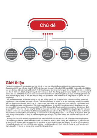 eccguidelines.heart.org	 3
Giới thiệu
Tài liệu Những điểm nổi bật này tổng hợp các vấn đề và các thay đổi chủ yếu trong Hướng dẫn của American Heart
Association (AHA) cho Hồi sinh tim phổi (CPR) và Chăm sóc tim mạch khẩn cấp (ECC) năm 2020. Hướng dẫn năm 2020 là
bản sửa đổi toàn diện các hướng dẫn của AHA về khoa học giáo dục hồi sinh cho người lớn, trẻ em, trẻ sơ sinh và hệ thống
các chủ đề chăm sóc. Các hướng dẫn này đã được biên soạn dành cho những người làm công tác hồi sinh và những người
hướng dẫn của AHA để tập trung vào khoa học hồi sinh và các khuyến nghị hướng dẫn quan trọng nhất hoặc gây tranh cãi
nhất, hoặc những nội dung sẽ dẫn đến thay đổi trong đào tạo và thực hành hồi sinh và để cung cấp cơ sở lý luận cho các
khuyến nghị.
Do là một bản tóm tắt, ấn bản này không đề cập đến những nghiên cứu hỗ trợ đã được xuất bản và không liệt kê Lớp
khuyến nghị (COR) hay Mức độ chứng cứ (LOE). Để biết thêm thông tin chi tiết và tài liệu tham khảo, vui lòng đọc Hướng
dẫn của AHA cho Hồi sinh tim phổi (CPR) và Chăm sóc tim mạch khẩn cấp (ECC) năm 2020, bao gồm Tóm tắt tổng quan,1
được xuất bản trong tạp chí Circulation (Tuần hoàn máu) vào tháng 10 năm 2020 và bản tóm tắt chi tiết về khoa học hồi
sinh trong 2020 International Consensus on CPR and ECC Science With Treatment Recommendations (Đồng thuận Quốc
tế năm 2020 về Khoa học Hồi sinh tim phổi (CPR) và Chăm sóc tim mạch khẩn cấp (ECC) kèm Khuyến nghị điều trị), được
phát triển bởi Ủy ban Liên lạc Quốc tế về Hồi sức (ILCOR) và được xuất bản đồng thời trên tạp chí Circulation (Tuần hoàn
máu)2
và Resuscitation (Hồi sức)3
vào tháng 10 năm 2020. Các phương pháp được ILCOR sử dụng để thực hiện đánh giá
bằng chứng4
và được AHA sử dụng để biến những đánh giá chứng cứ này thành hướng dẫn hồi sinh5
đã được xuất bản
chi tiết.
Hướng dẫn năm 2020 đã sử dụng phiên bản định nghĩa mới nhất của AHA đối với COR (Classes of Recommendation;
Lớp khuyến nghị) và LOE (Level of Evidence; Mức độ chứng cứ) (Hình 1). Nhìn chung, 491 khuyến nghị cụ thể được đưa
ra dành cho hồi sinh tim phổi cho người lớn, trẻ em và trẻ sơ sinh; khoa học giáo dục hồi sinh; và các hệ thống chăm sóc.
Trong số các khuyến nghị này, có 161 khuyến nghị lớp 1 và 293 khuyến nghị lớp 2 (Hình 2). Ngoài ra, có 37 khuyến nghị
lớp 3, bao gồm 19 chứng cứ không có lợi ích và 18 chứng cứ có hại.
Chủ đề
Hồi sinh tim
phổi cơ bản và
nâng cao cho
người lớn
Hồi sinh tim
phổi cơ bản
và nâng cao
cho trẻ em
Hồi sinh tim
phổi cho trẻ
sơ sinh
Khoa học
giáo dục
hồi sinh
Hệ thống
chăm sóc
 
