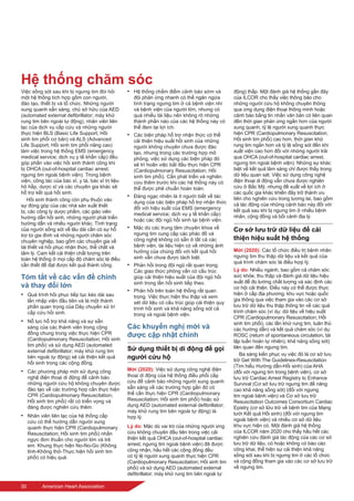 30	 American Heart Association
Hệ thống chăm sóc
Việc sống sót sau khi bị ngưng tim đòi hỏi
một hệ thống tích hợp gồm con người,
đào tạo, thiết bị và tổ chức. Những người
xung quanh sẵn sàng, chủ sở hữu của AED
(automated external defibrillator; máy khử
rung tim bên ngoài tự động), nhân viên liên
lạc của dịch vụ cấp cứu và những người
thực hiện BLS (Basic Life Support; Hồi
sinh tim phổi cơ bản) và ALS (Advanced
Life Support; Hồi sinh tim phổi nâng cao)
làm việc trong hệ thống EMS (emergency
medical service; dịch vụ y tế khẩn cấp) đều
góp phần vào việc hồi sinh thành công khi
bị OHCA (out-of-hospital cardiac arrest;
ngưng tim ngoài bệnh viện). Trong bệnh
viện, công tác của bác sĩ, y tá, bác sĩ trị liệu
hô hấp, dược sĩ và các chuyên gia khác sẽ
hỗ trợ kết quả hồi sinh.
Hồi sinh thành công còn phụ thuộc vào
sự đóng góp của các nhà sản xuất thiết
bị, các công ty dược phẩm, các giáo viên
hướng dẫn hồi sinh, những người phát triển
hướng dẫn và nhiều người khác. Tình trạng
của người sống sót về lâu dài cần có sự hỗ
trợ từ gia đình và những người chăm sóc
chuyên nghiệp, bao gồm các chuyên gia về
tái thiết và hồi phục nhận thức, thể chất và
tâm lý. Cam kết cải thiện chất lượng trên
toàn hệ thống ở mọi cấp độ chăm sóc là điều
cần thiết để đạt được kết quả thành công.
Tóm tắt về các vấn đề chính
và thay đổi lớn
•	 Quá trình hồi phục tiếp tục kéo dài sau
lần nhập viện đầu tiên và là một thành
phần quan trọng của Dây chuyền xử trí
cấp cứu hồi sinh.
•	 Nỗ lực hỗ trợ khả năng và sự sẵn
sàng của các thành viên trong cộng
đồng chung trong việc thực hiện CPR
(Cardiopulmonary Resuscitation; Hồi sinh
tim phổi) và sử dụng AED (automated
external defibrillator; máy khử rung tim
bên ngoài tự động) sẽ cải thiện kết quả
hồi sinh trong các cộng đồng.
•	 Các phương pháp mới sử dụng công
nghệ điện thoại di động để cảnh báo
những người cứu hộ không chuyên được
đào tạo về các trường hợp cần thực hiện
CPR (Cardiopulmonary Resuscitation;
Hồi sinh tim phổi) rất có triển vọng và
đáng được nghiên cứu thêm.
•	 Nhân viên liên lạc của hệ thống cấp
cứu có thể hướng dẫn người xung
quanh thực hiện CPR (Cardiopulmonary
Resuscitation; Hồi sinh tim phổi) nhấn
ngực đơn thuần cho người lớn và trẻ
em. Khung thực hiện No-No-Go (Không
tỉnh-Không thở-Thực hiện hồi sinh tim
phổi) có hiệu quả.
•	 Hệ thống chấm điểm cảnh báo sớm và
đội phản ứng nhanh có thể ngăn ngừa
tình trạng ngưng tim ở cả bệnh viện nhi
và bệnh viện của người lớn, nhưng có
quá nhiều tài liệu nên không rõ những
thành phần nào của các hệ thống này có
thể đem lại lợi ích.
•	 Các biện pháp hỗ trợ nhận thức có thể
cải thiện hiệu suất hồi sinh của những
người không chuyên chưa được đào
tạo, nhưng trong các trường hợp mô
phỏng, việc sử dụng các biện pháp đó
sẽ trì hoãn việc bắt đầu thực hiện CPR
(Cardiopulmonary Resuscitation; Hồi
sinh tim phổi). Cần phát triển và nghiên
cứu thêm trước khi các hệ thống này có
thể được phê chuẩn hoàn toàn.
•	 Đáng ngạc nhiên là ít người biết về tác
dụng của các biện pháp hỗ trợ nhận thức
đối với hiệu suất của EMS (emergency
medical service; dịch vụ y tế khẩn cấp)
hoặc các đội ngũ hồi sinh tại bệnh viện.
•	 Mặc dù các trung tâm chuyên khoa về
ngưng tim cung cấp các phác đồ và
công nghệ không có sẵn ở tất cả các
bệnh viện, tài liệu hiện có về những ảnh
hưởng của chúng đối với kết quả hồi
sinh vẫn chưa được tách biệt.
•	 Phản hồi trong đội ngũ rất quan trọng.
Các giao thức phỏng vấn có cấu trúc
giúp cải thiện hiệu suất của đội ngũ hồi
sinh trong lần hồi sinh tiếp theo.
•	 Phản hồi trên toàn hệ thống rất quan
trọng. Việc thực hiện thu thập và xem
xét dữ liệu có cấu trúc giúp cải thiện quy
trình hồi sinh và khả năng sống sót cả
trong và ngoài bệnh viện.
Các khuyến nghị mới và
được cập nhật chính
Sử dụng thiết bị di động để gọi
người cứu hộ
Mới (2020): Việc sử dụng công nghệ điện
thoại di động của hệ thống điều phối cấp
cứu để cảnh báo những người xung quanh
sẵn sàng về các trường hợp gần đó có
thể cần thực hiện CPR (Cardiopulmonary
Resuscitation; Hồi sinh tim phổi) hoặc sử
dụng AED (automated external defibrillator;
máy khử rung tim bên ngoài tự động) là
hợp lý.
Lý do: Mặc dù vai trò của những người ứng
cứu không chuyên đầu tiên trong việc cải
thiện kết quả OHCA (out-of-hospital cardiac
arrest; ngưng tim ngoài bệnh viện) đã được
công nhận, hầu hết các cộng đồng đều
có tỷ lệ người xung quanh thực hiện CPR
(Cardiopulmonary Resuscitation; Hồi sinh tim
phổi) và sử dụng AED (automated external
defibrillator; máy khử rung tim bên ngoài tự
động) thấp. Một đánh giá hệ thống gần đây
của ILCOR cho thấy việc thông báo cho
những người cứu hộ không chuyên thông
qua ứng dụng điện thoại thông minh hoặc
cảnh báo bằng tin nhắn văn bản có liên quan
đến thời gian phản ứng ngắn hơn của người
xung quanh, tỷ lệ người xung quanh thực
hiện CPR (Cardiopulmonary Resuscitation;
Hồi sinh tim phổi) cao hơn, thời gian khử
rung tim ngắn hơn và tỷ lệ sống sót đến khi
xuất viện cao hơn đối với những người trải
qua OHCA (out-of-hospital cardiac arrest;
ngưng tim ngoài bệnh viện). Những sự khác
biệt về kết quả lâm sàng chỉ được thấy trong
dữ liệu quan sát. Việc sử dụng công nghệ
điện thoại di động vẫn chưa được nghiên
cứu ở Bắc Mỹ, nhưng đề xuất về lợi ích ở
các quốc gia khác khiến đây trở thành ưu
tiên cho nghiên cứu trong tương lai, bao gồm
cả tác động của những cảnh báo này đối với
kết quả sau khi bị ngưng tim ở nhiều bệnh
nhân, cộng đồng và bối cảnh địa lý.
Cơ sở lưu trữ dữ liệu để cải
thiện hiệu suất hệ thống
Mới (2020): Các tổ chức điều trị bệnh nhân
ngưng tim thu thập dữ liệu và kết quả của
quá trình chăm sóc là điều hợp lý.
Lý do: Nhiều ngành, bao gồm cả chăm sóc
sức khỏe, thu thập và đánh giá dữ liệu hiệu
suất để đo lường chất lượng và xác định các
cơ hội cải thiện. Điều này có thể được thực
hiện ở cấp địa phương, khu vực hoặc quốc
gia thông qua việc tham gia vào các cơ sở
lưu trữ dữ liệu thu thập thông tin về các quá
trình chăm sóc (ví dụ: dữ liệu về hiệu suất
CPR (Cardiopulmonary Resuscitation; Hồi
sinh tim phổi), các lần khử rung tim, tuân thủ
các hướng dẫn) và kết quả chăm sóc (ví dụ:
ROSC (return of spontaneous circulation, tái
lập tuần hoàn tự nhiên), khả năng sống sót)
liên quan đến ngưng tim.
Ba sáng kiến phục vụ việc đó là cơ sở lưu
trữ Get With The Guidelines-Resuscitation
(Tìm hiểu Hướng dẫn-Hồi sinh) của AHA
(đối với ngưng tim trong bệnh viện), cơ sở
lưu trữ Cardiac Arrest Registry to Enhance
Survival (Cơ sở lưu trữ ngưng tim để nâng
cao khả năng sống sót) (đối với ngưng
tim ngoài bệnh viện) và Cơ sở lưu trữ
Resuscitation Outcomes Consortium Cardiac
Epistry (cơ sở lữu trữ về bệnh tim của Mạng
lưới Kết quả Hồi sinh) (đối với ngưng tim
ngoài bệnh viện) và nhiều cơ sở dữ liệu
khu vực hiện có. Một đánh giá hệ thống
của ILCOR năm 2020 cho thấy hầu hết các
nghiên cứu đánh giá tác động của các cơ sở
lưu trữ dữ liệu, có hoặc không có báo cáo
công khai, thể hiện sự cải thiện khả năng
sống sót sau khi bị ngưng tim ở các tổ chức
và cộng đồng tham gia vào các cơ sở lưu trữ
về ngưng tim.
 