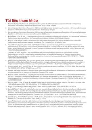 eccguidelines.heart.org	 31
Tài liệu tham khảo
1.	 Merchant RM, Topjian AA, Panchal AR, et al. Part 1: executive summary: 2020 American Heart Association Guidelines for Cardiopulmonary
Resuscitation and Emergency Cardiovascular Care. Circulation. 2020;142(suppl 2):In press.
2.	 International Liaison Committee on Resuscitation. 2020 International Consensus on Cardiopulmonary Resuscitation and Emergency Cardiovascular
Care Science With Treatment Recommendations. Circulation. 2020;142(suppl 1):In press.
3.	 International Liaison Committee on Resuscitation. 2020 International Consensus on Cardiopulmonary Resuscitation and Emergency Cardiovascular
Care Science with Treatment Recommendations. Resuscitation. 2020: In press.
4.	 Morley P, Atkins D, Finn JM, et al. 2: Evidence-evaluation process and management of potential conflicts of interest: 2020 International Consensus on
Cardiopulmonary Resuscitation Science With Treatment Recommendations. Circulation. 2020;142(suppl 1):In press.
5.	 Magid DJ, Aziz K, Cheng A, et al. Part 2: evidence evaluation and guidelines development: 2020 American Heart Association Guidelines for
Cardiopulmonary Resuscitation and Emergency Cardiovascular Care. Circulation. 2020;142(suppl 2):In press.
6.	 Sawyer KN, Camp-Rogers TR, Kotini-Shah P, et al; for the American Heart Association Emergency Cardiovascular Care Committee; Council on
Cardiovascular and Stroke Nursing; Council on Genomic and Precision Medicine; Council on Quality of Care and Outcomes Research; and Stroke
Council. Sudden cardiac arrest survivorship: a scientific statement from the American Heart Association. Circulation. 2020;141:e654-e685. doi:
10.1161/CIR.0000000000000747
7.	 Jeejeebhoy FM, Zelop CM, Lipman S, et al; for the American Heart Association Emergency Cardiovascular Care Committee, Council on
Cardiopulmonary, Critical Care, Perioperative and Resuscitation, Council on Cardiovascular Diseases in the Young, and Council on Clinical
Cardiology. Cardiac arrest in pregnancy: a scientific statement from the American Heart Association. Circulation. 2015;132(18):1747-1773. doi:
10.1161/CIR.0000000000000300
8.	 Berg RA, Sutton RM, Reeder RW, et al; for the Eunice Kennedy Shriver National Institute of Child Health and Human Development Collaborative
Pediatric Intensive Care Quality of Cardio-Pulmonary Resuscitation Investigators. Association between diastolic blood pressure during pediatric in-
hospital cardiopulmonary resuscitation and survival. Circulation. 2018;137(17):1784-1795. doi: 10.1161/CIRCULATIONAHA.117.032270
9.	 Wilson N, Kariisa M, Seth P, Smith H IV, Davis NL. Drug and opioid-involved overdose deaths—United States, 2017-2018. MMWR Morb Mortal Wkly
Rep. 2020;69(11):290-297. doi: 10.15585/mmwr.mm6911a4
10.	 Dezfulian, et al. Opioid-associated out-of-hospital cardiac arrest: distinctive clinical features and implications for healthcare and public responses: a
scientific statement from the American Heart Association. Circulation. 2020: In press.
11.	 Maron BJ, Udelson JE, Bonow RO, et al. Eligibility and disqualification recommendations for competitive athletes with cardiovascular abnormalities:
task force 3: hypertrophic cardiomyopathy, arrhythmogenic right ventricular cardiomyopathy and other cardiomyopathies, and myocarditis: a
scientific statement from the American Heart Association and American College of Cardiology. Circulation. 2015;132(22):e273-e280. doi: 10.1161/
cir.0000000000000239
12.	 Maron BJ, Doerer JJ, Haas TS, Tierney DM, Mueller FO. Sudden deaths in young competitive athletes: analysis of 1866 deaths in the United States,
1980-2006. Circulation. 2009;119(8):1085-1092. doi: 10.1161/CIRCULATIONAHA.108.804617
13.	 Fung G, Luo H, Qiu Y, Yang D, McManus B. Myocarditis. Circ Res. 2016;118(3):496-514. doi: 10.1161/CIRCRESAHA.115.306573
14.	 Marino BS, Tabbutt S, MacLaren G, et al; for the American Heart Association Congenital Cardiac Defects Committee of the Council on Cardiovascular
Disease in the Young; Council on Clinical Cardiology; Council on Cardiovascular and Stroke Nursing; Council on Cardiovascular Surgery and
Anesthesia; and Emergency Cardiovascular Care Committee. Cardiopulmonary resuscitation in infants and children with cardiac disease: a scientific
statement from the American Heart Association. Circulation. 2018;137(22):e691-e782. doi: 10.1161/CIR.0000000000000524
15.	 Oster ME, Lee KA, Honein MA, Riehle-Colarusso T, Shin M, Correa A. Temporal trends in survival among infants with critical congenital heart defects.
Pediatrics. 2013;131(5):e1502-e1508. doi: 10.1542/peds.2012-3435
16.	 Abman SH, Hansmann G, Archer SL, et al; for the American Heart Association Council on Cardiopulmonary, Critical Care, Perioperative and
Resuscitation; Council on Clinical Cardiology; Council on Cardiovascular Disease in the Young; Council on Cardiovascular Radiology and Intervention;
Council on Cardiovascular Surgery and Anesthesia; and the American Thoracic Society. Pediatric pulmonary hypertension: guidelines from the
American Heart Association and American Thoracic Society. Circulation. 2015;132(21):2037-2099. doi: 10.1161/CIR.0000000000000329
 