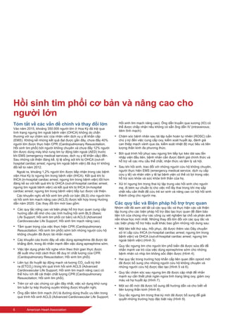 6	 American Heart Association
Hồi sinh tim phổi cơ bản và nâng cao cho
người lớn
Tóm tắt về các vấn đề chính và thay đổi lớn
Vào năm 2015, khoảng 350.000 người lớn ở Hoa Kỳ đã trải qua
tình trạng ngưng tim ngoài bệnh viện (OHCA) không do chấn
thương với sự chăm sóc của nhân viên dịch vụ y tế khẩn cấp
(EMS). Không kể những kết quả đạt được gần đây, chưa đầy 40%
người lớn được thực hiện CPR (Cardiopulmonary Resuscitation;
Hồi sinh tim phổi) bởi người không chuyên và chưa đầy 12% người
lớn được dùng máy khử rung tim tự động bên ngoài (AED) trước
khi EMS (emergency medical services; dịch vụ y tế khẩn cấp) đến.
Sau những cải thiện đáng kể, tỷ lệ sống sót khi bị OHCA (out-of-
hospital cardiac arrest; ngưng tim ngoài bệnh viện) đã duy trì không
đổi kể từ năm 2012.
Ngoài ra, khoảng 1,2% người lớn được tiếp nhận trong các bệnh
viện Hoa Kỳ bị ngưng tim trong bệnh viện (IHCA). Kết quả khi bị
IHCA (in-hospital cardiac arrest; ngưng tim trong bệnh viện) tốt hơn
đáng kể so với kết quả khi bị OHCA (out-of-hospital cardiac arrest;
ngưng tim ngoài bệnh viện) và kết quả khi bị IHCA (in-hospital
cardiac arrest; ngưng tim trong bệnh viện) tiếp tục được cải thiện.
Các khuyến nghị về hồi sinh tim phổi cơ bản (BLS) cho người lớn
và hồi sinh tim mạch nâng cao (ACLS) được kết hợp trong Hướng
dẫn năm 2020. Các thay đổi lớn mới bao gồm:
•	 Các quy tắc nâng cao và biện pháp hỗ trợ trực quan cung cấp
hướng dẫn dễ nhớ cho các tình huống hồi sinh BLS (Basic
Life Support; Hồi sinh tim phổi cơ bản) và ACLS (Advanced
Cardiovascular Life Support; Hồi sinh tim mạch nâng cao).
•	 Tầm quan trọng của việc thực hiện CPR (Cardiopulmonary
Resuscitation; Hồi sinh tim phổi) sớm bởi những người cứu hộ
không chuyên đã được tái nhấn mạnh.
•	 Các khuyến cáo trước đây về việc dùng epinephrine đã được tái
khẳng định, trong đó nhấn mạnh đến việc dùng epinephrine sớm.
•	 Việc tận dụng phản hồi nghe nhìn theo thời gian thực được
đề xuất như một cách thức để duy trì chất lượng của CPR
(Cardiopulmonary Resuscitation; Hồi sinh tim phổi).
•	 Liên tục đo huyết áp động mạch và lượng CO2
cuối kỳ thở
ra (ETCO2
) trong khi quá trình hồi sinh ACLS (Advanced
Cardiovascular Life Support; Hồi sinh tim mạch nâng cao) có
thể hữu ích để cải thiện chất lượng CPR (Cardiopulmonary
Resuscitation; Hồi sinh tim phổi).
•	 Trên cơ sở các chứng cứ gần đây nhất, việc sử dụng khử rung
tim tuần tự kép thường xuyên không được khuyến nghị.
•	 Ống dẫn tiêm tĩnh mạch (IV) là đường dùng thuốc ưu tiên trong
quá trình hồi sinh ACLS (Advanced Cardiovascular Life Support;
Hồi sinh tim mạch nâng cao). Ống dẫn truyền qua xương (IO) có
thể được chấp nhận nếu không có sẵn ống dẫn IV (intravenous;
tiêm tĩnh mạch).
•	 Chăm sóc bệnh nhân sau tái lập tuần hoàn tự nhiên (ROSC) cần
chú ý kỹ đến việc cung cấp oxy, kiểm soát huyết áp, đánh giá
can thiệp mạch vành qua da, kiểm soát nhiệt độ mục tiêu và tiên
lượng thần kinh đa phương thức.
•	 Bởi quá trình hồi phục sau ngưng tim tiếp tục kéo dài sau lần
nhập viện đầu tiên, bệnh nhân cần được đánh giá chính thức và
hỗ trợ về các nhu cầu thể chất, nhận thức và tâm lý xã hội.
•	 Sau khi hồi sinh, trao đổi với những người cứu hộ không chuyên,
người thực hiện EMS (emergency medical service; dịch vụ cấp
cứu y tế) và nhân viên y tế tại bệnh viện có thể có lợi trong việc
hỗ trợ sức khỏe và sức khỏe tinh thần của họ.
•	 Xử trí ngưng tim trong thai kỳ tập trung vào hồi sinh cho người
mẹ, đi kèm sự chuẩn bị cho việc mổ lấy thai trong khi mẹ sắp
chết nếu cần thiết để cứu trẻ sơ sinh và nâng cao cơ hội hồi sinh
thành công cho người mẹ.
Các quy tắc và Biện pháp hỗ trợ trực quan
Nhóm viết đã xem xét tất cả các quy tắc và thực hiện các cải thiện
tập trung cho các biện pháp hỗ trợ đào tạo trực quan để đảm bảo
tiện ích của chúng như các công cụ xét nghiệm tại chỗ và phản ánh
nền khoa học mới nhất. Những thay đổi lớn đối với các quy tắc và
các biện pháp hỗ trợ hiệu suất khác bao gồm những nội dung sau:
•	 Một liên kết thứ sáu, Hồi phục, đã được thêm vào Dây chuyền
xử trí cấp cứu IHCA (in-hospital cardiac arrest; ngưng tim trong
bệnh viện) và OHCA (out-of-hospital cardiac arrest; ngưng tim
ngoài bệnh viện) (Hình 3).
•	 Quy tắc ngưng tim cho người lớn phổ biến đã được sửa đổi để
nhấn mạnh vai trò của việc dùng epinephrine sớm cho những
bệnh nhân có nhịp tim không sốc điện được (Hình 4).
•	 Hai quy tắc trong trường hợp khẩn cấp liên quan đến opioid mới
đã được bổ sung cho những người cứu hộ không chuyên và
những người cứu hộ được đào tạo (Hình 5 và 6).
•	 Quy tắc chăm sóc sau ngưng tim đã được cập nhật để nhấn
mạnh sự cần thiết phải ngăn ngừa tình trạng tăng oxy, giảm oxy
máu và hạ huyết áp (Hình 7).
•	 Một sơ đồ mới đã được bổ sung để hướng dẫn và cho biết về
tiên lượng thần kinh (Hình 8).
•	 Quy tắc ngưng tim trong thai kỳ mới đã được bổ sung để giải
quyết những trường hợp đặc biệt này (Hình 9).
 