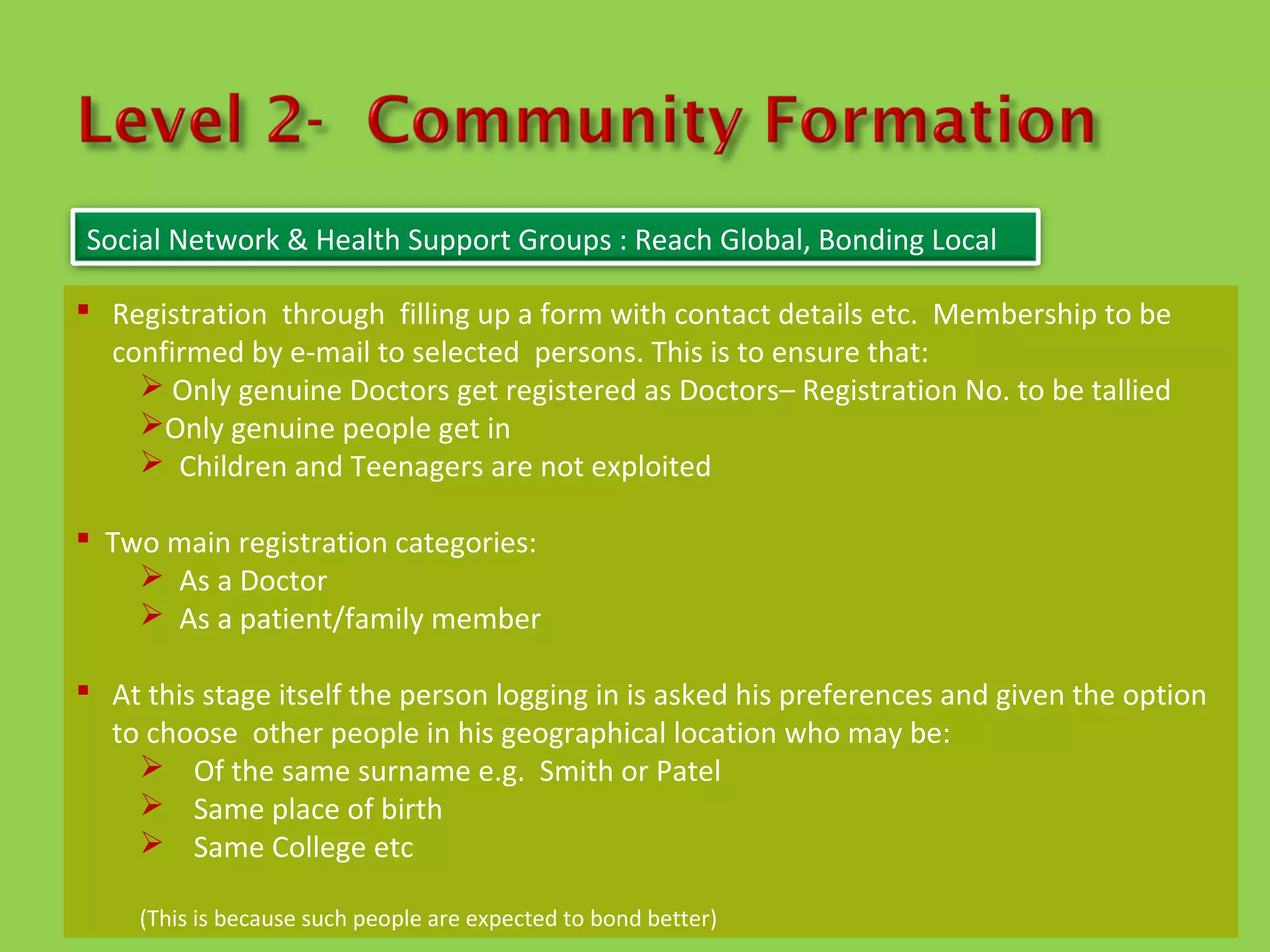 Social Network & Health Support Groups : Reach Global, Bonding Local

 Registration through filling up a form with contact details etc. Membership to be
  confirmed by e-mail to selected persons. This is to ensure that:
     Only genuine Doctors get registered as Doctors– Registration No. to be tallied
    Only genuine people get in
     Children and Teenagers are not exploited

 Two main registration categories:
     As a Doctor
     As a patient/family member

 At this stage itself the person logging in is asked his preferences and given the option
  to choose other people in his geographical location who may be:
     Of the same surname e.g. Smith or Patel
     Same place of birth
     Same College etc

     (This is because such people are expected to bond better)
 
