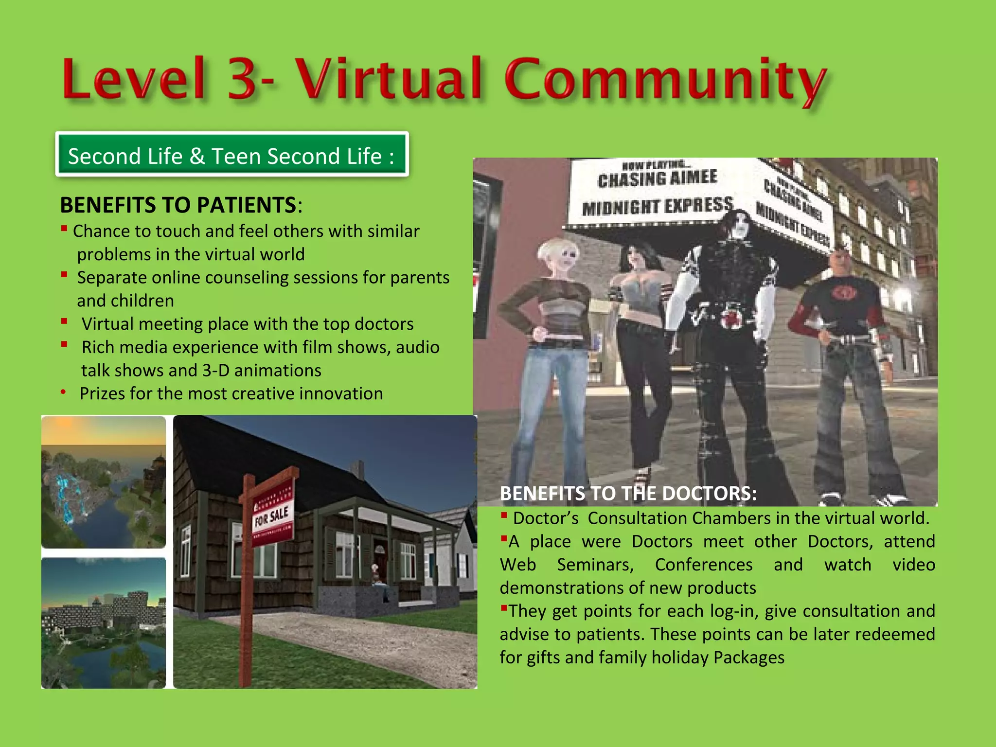 Second Life & Teen Second Life :
BENEFITS TO PATIENTS:
 Chance to touch and feel others with similar
  problems in the virtual world
 Separate online counseling sessions for parents
  and children
 Virtual meeting place with the top doctors
 Rich media experience with film shows, audio
   talk shows and 3-D animations
• Prizes for the most creative innovation




                                                    BENEFITS TO THE DOCTORS:
                                                     Doctor’s Consultation Chambers in the virtual world.
                                                    A place were Doctors meet other Doctors, attend
                                                    Web Seminars, Conferences and watch video
                                                    demonstrations of new products
                                                    They get points for each log-in, give consultation and
                                                    advise to patients. These points can be later redeemed
                                                    for gifts and family holiday Packages
 