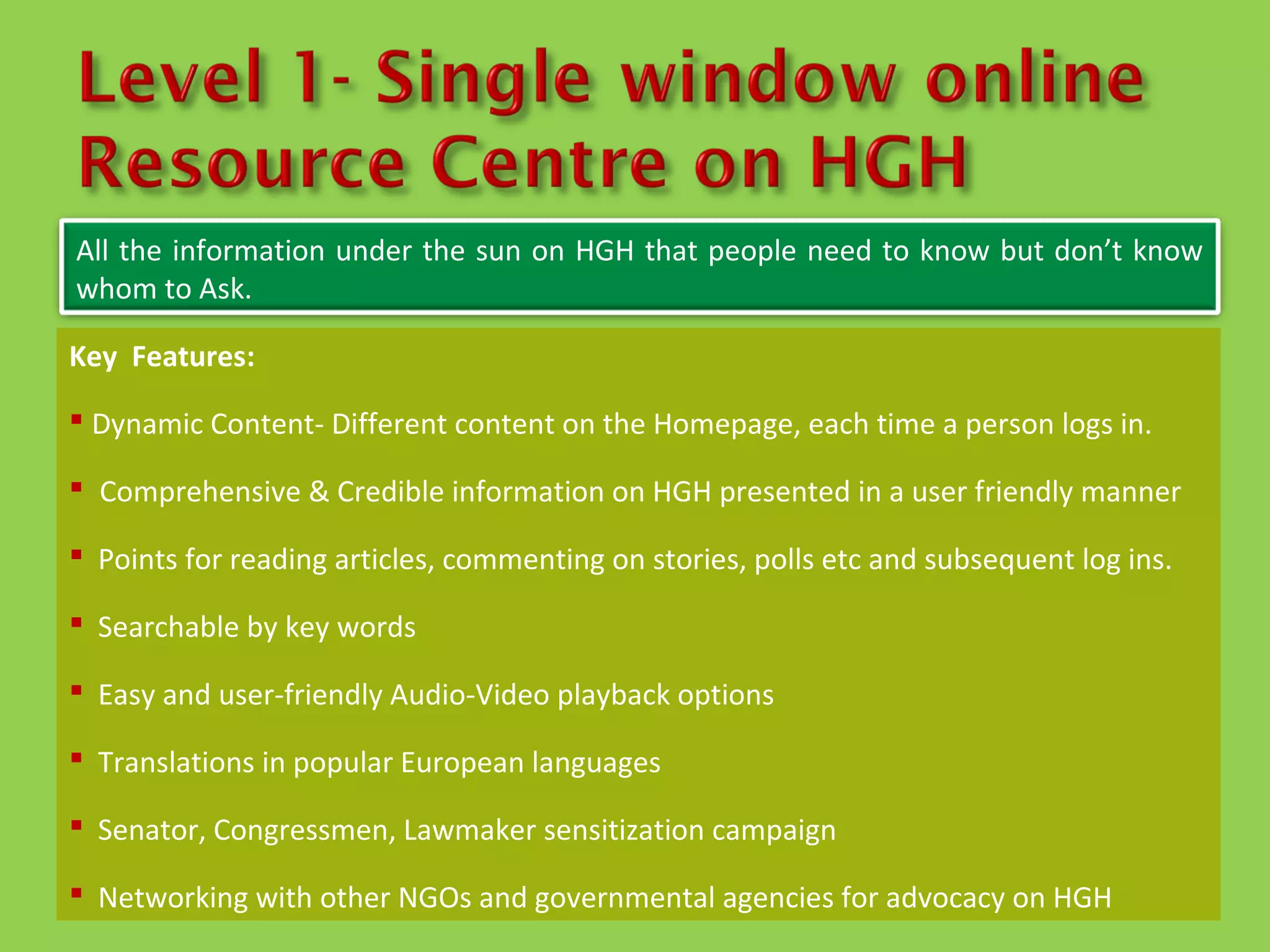All the information under the sun on HGH that people need to know but don’t know
whom to Ask.

Key Features:

 Dynamic Content- Different content on the Homepage, each time a person logs in.

 Comprehensive & Credible information on HGH presented in a user friendly manner

 Points for reading articles, commenting on stories, polls etc and subsequent log ins.

 Searchable by key words

 Easy and user-friendly Audio-Video playback options

 Translations in popular European languages

 Senator, Congressmen, Lawmaker sensitization campaign

 Networking with other NGOs and governmental agencies for advocacy on HGH
 