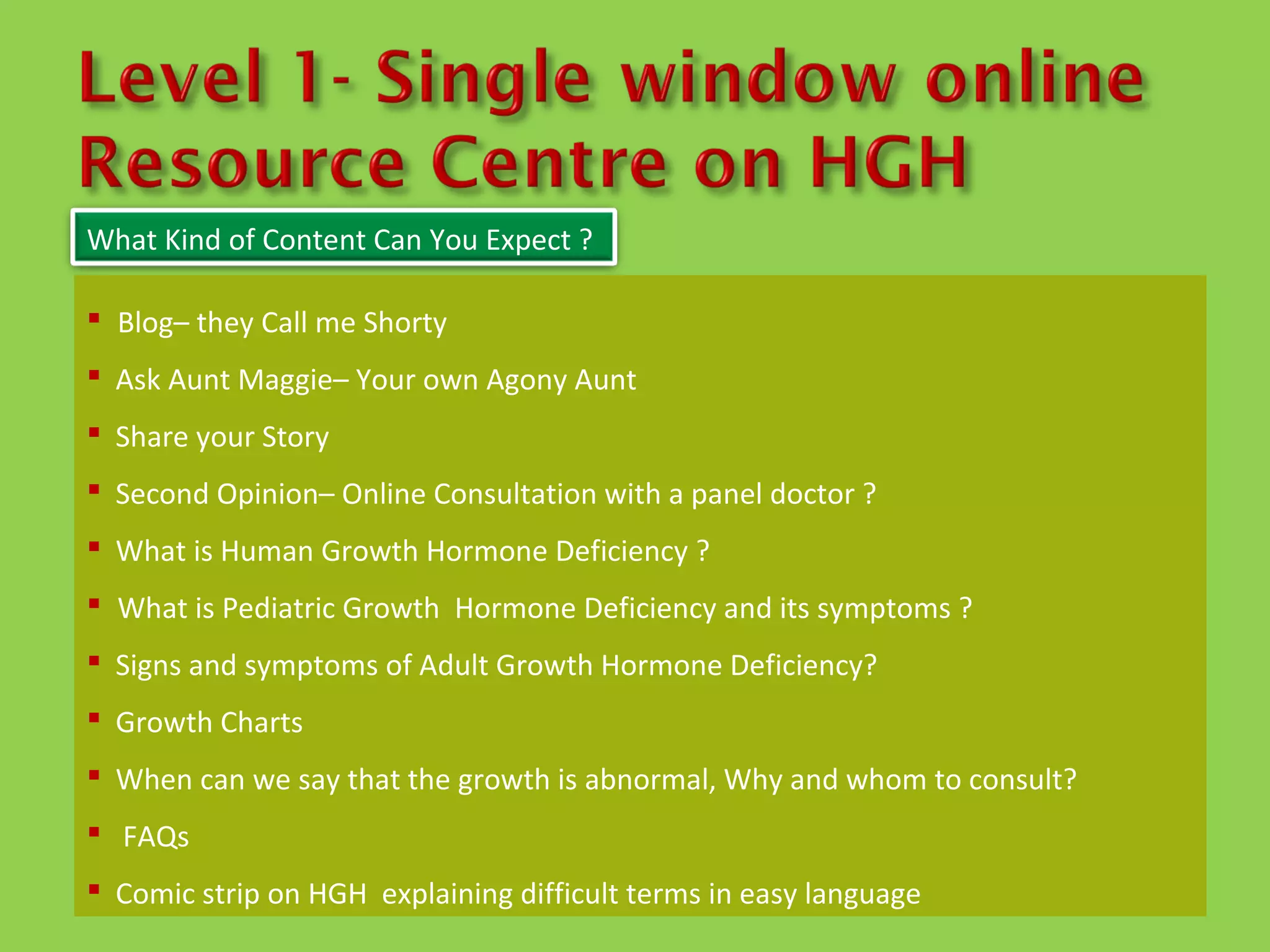 What Kind of Content Can You Expect ?

 Blog– they Call me Shorty
 Ask Aunt Maggie– Your own Agony Aunt
 Share your Story
 Second Opinion– Online Consultation with a panel doctor ?
 What is Human Growth Hormone Deficiency ?
 What is Pediatric Growth Hormone Deficiency and its symptoms ?
 Signs and symptoms of Adult Growth Hormone Deficiency?
 Growth Charts
 When can we say that the growth is abnormal, Why and whom to consult?
 FAQs
 Comic strip on HGH explaining difficult terms in easy language
 