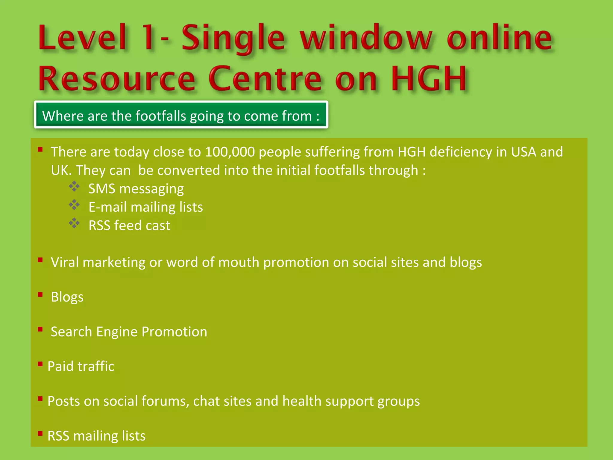 Where are the footfalls going to come from :

 There are today close to 100,000 people suffering from HGH deficiency in USA and
  UK. They can be converted into the initial footfalls through :
     SMS messaging
     E-mail mailing lists
     RSS feed cast

 Viral marketing or word of mouth promotion on social sites and blogs

 Blogs

 Search Engine Promotion

 Paid traffic

 Posts on social forums, chat sites and health support groups

 RSS mailing lists
 
