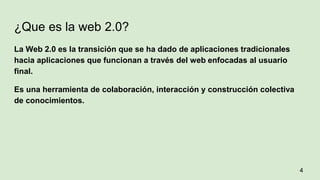 ¿Que es la web 2.0?
La Web 2.0 es la transición que se ha dado de aplicaciones tradicionales
hacia aplicaciones que funcionan a través del web enfocadas al usuario
final.
Es una herramienta de colaboración, interacción y construcción colectiva
de conocimientos.
4
 