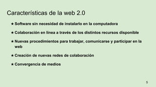 ★ Software sin necesidad de instalarlo en la computadora
★ Colaboración en línea a través de los distintos recursos disponible
★ Nuevas procedimientos para trabajar, comunicarse y participar en la
web
★ Creación de nuevas redes de colaboración
★ Convergencia de medios
5
Características de la web 2.0
 