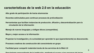 características de la web 2.0 en la educación
Alto grado de participación de los/as alumnos/as
Docentes estimulados para continuar procesos de profundización
Herramientas que facilitan instancias de producción, difusión y descentralización para la
circulación de la información
Manejo de nuevos lenguajes y códigos éticos (compartidos).
Mayor y mejor acceso a la información
Propician la investigación y la curiosidad por aprender lo que (aparentemente) es desconocido.
Procesos creativos de construcción del conocimiento en grupo
Facilidad parar compartir materiala través de los servicios de la Web 2.0
8
 