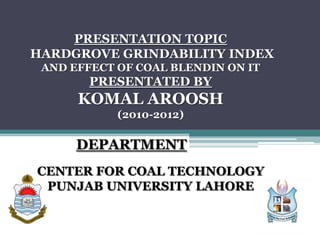 PRESENTATION TOPIC
HARDGROVE GRINDABILITY INDEX
AND EFFECT OF COAL BLENDIN ON IT
PRESENTATED BY
KOMAL AROOSH
(2010-2012)
DEPARTMENT
CENTER FOR COAL TECHNOLOGY
PUNJAB UNIVERSITY LAHORE
 