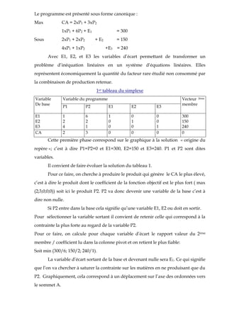 Le programme est présenté sous forme canonique :
Max CA = 2xP1 + 3xP2
1xP1 + 6P2 + E1 = 300
Sous 2xP1 + 2xP2 + E2 = 150
4xP1 + 1xP2 +E3 = 240
Avec E1, E2, et E3 les variables d’écart permettant de transformer un
problème d’inéquation linéaires en un système d’équations linéaires. Elles
représentent économiquement la quantité du facteur rare étudié non consommé par
la combinaison de production retenue.
1er tableau du simplexe
Variable
De base
Variable du programme Vecteur 2ème
membre
P1 P2 E1 E2 E3
E1
E2
E3
1
2
4
6
2
1
1
0
0
0
1
0
0
0
1
300
150
240
CA 2 3 0 0 0 0
Cette première phase correspond sur le graphique à la solution « origine du
repère »; c’est à dire P1=P2=0 et E1=300, E2=150 et E3=240. P1 et P2 sont dites
variables.
Il convient de faire évoluer la solution du tableau 1.
Pour ce faire, on cherche à produire le produit qui génère le CA le plus élevé,
c’est à dire le produit dont le coefficient de la fonction objectif est le plus fort ( max
(2;3;0;0;0)) soit ici le produit P2. P2 va donc devenir une variable de la base c’est à
dire non nulle.
Si P2 entre dans la base cela signifie qu’une variable E1, E2 ou doit en sortir.
Pour sélectionner la variable sortant il convient de retenir celle qui correspond à la
contrainte la plus forte au regard de la variable P2.
Pour ce faire, on calcule pour chaque variable d’écart le rapport valeur du 2ème
membre / coefficient lu dans la colonne pivot et on retient le plus fiable:
Soit min (300/6; 150/2; 240/1).
La variable d’écart sortant de la base et devenant nulle sera E1. Ce qui signifie
que l’on va chercher à saturer la contrainte sur les matières en ne produisant que du
P2. Graphiquement, cela correspond à un déplacement sur l’axe des ordonnées vers
le sommet A.
 