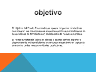 El objetivo del Fondo Emprender es apoyar proyectos productivos
que integren los conocimientos adquiridos por los emprendedores en
sus procesos de formación con el desarrollo de nuevas empresas.

El Fondo Emprender facilita el acceso a capital semilla al poner a
disposición de los beneficiarios los recursos necesarios en la puesta
en marcha de las nuevas unidades productivas.
 