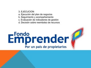 3. EJECUCION
a. Ejecución del plan de negocios
b. Seguimiento y acompañamiento
c. Evaluación de indicadores de gestión
d. Decisión sobre reembolso de recursos
 