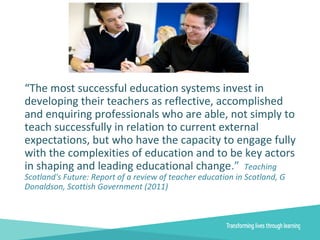 “The most successful education systems invest in
developing their teachers as reflective, accomplished
and enquiring professionals who are able, not simply to
teach successfully in relation to current external
expectations, but who have the capacity to engage fully
with the complexities of education and to be key actors
in shaping and leading educational change.” Teaching
Scotland's Future: Report of a review of teacher education in Scotland, G
Donaldson, Scottish Government (2011)
 