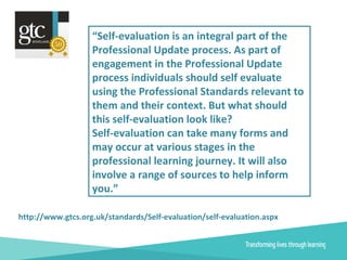 “Self-evaluation is an integral part of the
Professional Update process. As part of
engagement in the Professional Update
process individuals should self evaluate
using the Professional Standards relevant to
them and their context. But what should
this self-evaluation look like?
Self-evaluation can take many forms and
may occur at various stages in the
professional learning journey. It will also
involve a range of sources to help inform
you.”
http://www.gtcs.org.uk/standards/Self-evaluation/self-evaluation.aspx
 