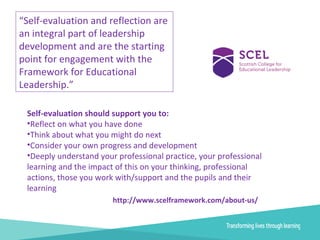 “Self-evaluation and reflection are
an integral part of leadership
development and are the starting
point for engagement with the
Framework for Educational
Leadership.”
Self-evaluation should support you to:
•Reflect on what you have done
•Think about what you might do next
•Consider your own progress and development
•Deeply understand your professional practice, your professional
learning and the impact of this on your thinking, professional
actions, those you work with/support and the pupils and their
learning
http://www.scelframework.com/about-us/
 