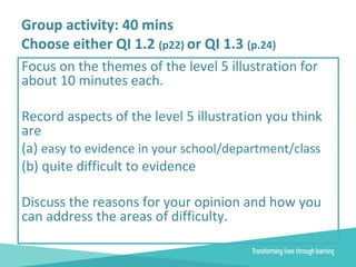 Group activity: 40 mins
Choose either QI 1.2 (p22) or QI 1.3 (p.24)
Focus on the themes of the level 5 illustration for
about 10 minutes each.
Record aspects of the level 5 illustration you think
are
(a) easy to evidence in your school/department/class
(b) quite difficult to evidence
Discuss the reasons for your opinion and how you
can address the areas of difficulty.
 